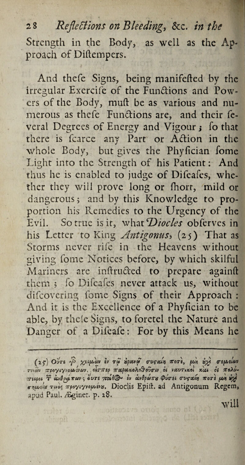 Strength in the Body, as well as the Ap¬ proach of Didempers. And thefe Signs, being manifeded by the irregular Exercifc of the Fun&ions and Pow¬ ers of the Body, mud be as various and nu¬ merous as thefe Functions are, and their fe- veral Degrees of Energy and Vigour; fo that there is fcarce any Part or A&ion in the whole Body, but gives the Phyfician fome Light into the Strength of his Patient: And thus he is enabled to judge of Difeafes, whe¬ ther they will prove long or fhorr, mild or dangerous; and by this Knowledge to pro¬ portion his Remedies to the Urgency of the Evil. So true is it, what Diocles obferves in his Letter to King Antigonus, (25) That as Storms never rife in the Heavens without giving fome Notices before, by which skilful Mariners are indru&ed to prepare againd them ; fo Difeafes never attack us, without difeovering fome Signs of their Approach : And it is the Excellence of a Phyfician to be able, by thele Signs, to foretel the Nature and Danger of a Difeafe: For by this Means he fly) Outs tv ra» vpc&va> <rv?ouri jtotj, pjcj/i (rtfAsiav nvw trpoyiyyoutzvuv. oiemp 7rxpctKO?i&ov<riv ot vxvtmoi km ct koXv- ■?npci t ccvSkatuv ; ©yr£ Trad®- iv xv9paxj* (f>u<rn <tv<?my) ttots /ah mA* Tiv^ x’poyr/voyjtus, Dioclis Epift. ad Antigonum Regem, apud Paul, ./Seiner. p. 28. . will 1