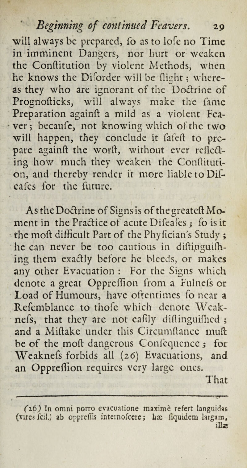 will always be prepared, fo as to lofe no Time in imminent Dangers, nor hurt or weaken the Conftitution by violent Methods, when he knows the Diforder will be flight; where- as they who are ignorant of the Dodrine of Prognofficks, will always make the fame Preparation again!! a mild as a violent Fea- * ver; becaufe, not knowing which of the two will happen, they conclude it fafeft to pre¬ pare again!! the word, without ever refled- ing how much they weaken the Condituti- on, and thereby render it more liable to Dif- eafes for the future. As the Dodrine of Signs is of the greateft Mo¬ ment in the Pradice of acute Difeafes j fo is it the mo!! difficult Part of the Phyfician s Study ; he can never be too cautious in diffijnguifh- ing them exadly before he bleeds, or makes any other Evacuation : For the Signs which denote a great Oppreffion from a Fulnefs or Load of Humours, have oftentimes fo near a Refemblance to thofe which denote Weak- nefs, that they are not eafily didinguifhed 5 and a Miftake under this Circumflance muft be of the mo!! dangerous Confequence j for Weaknefs forbids all (26) Evacuations, and an Oppreffion requires very large ones. That (16) In omni porro evacuatione maxime refert languidas (vires icil.) ab oppreflis internofeere; hse fiquidem largarn, ill*