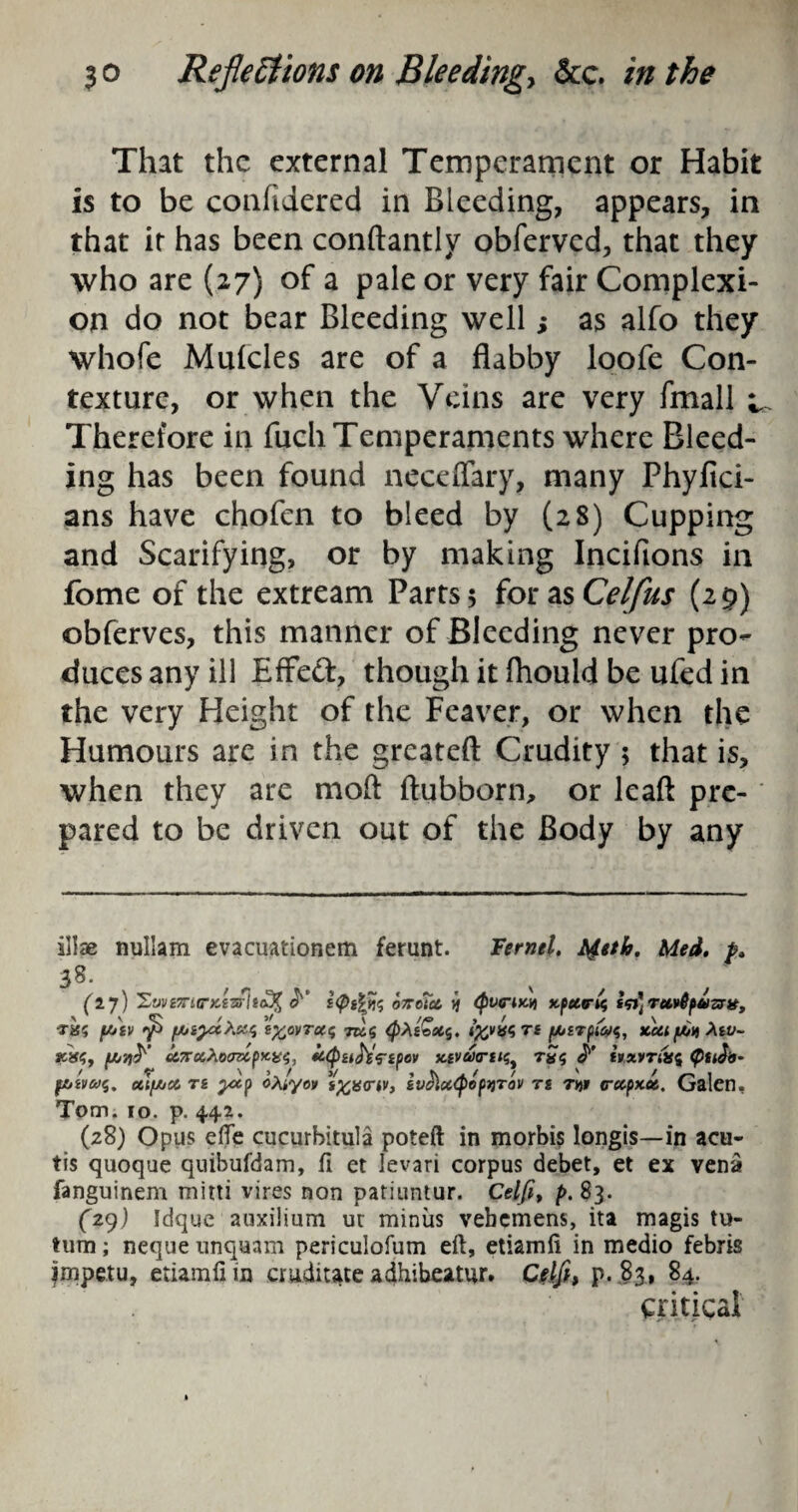 That the external Temperament or Habit is to be confidered in Bleeding, appears, in that it has been conftantly obfervcd, that they who are (27) of a pale or very fair Complexi¬ on do not bear Bleeding well; as alfo they whofe Muicles are of a flabby loofe Con¬ texture, or when the Veins are very fmall ^ Therefore in fuch Temperaments where Bleed¬ ing has been found neceffary, many Phylici- ans have chofcn to bleed by (28) Cupping and Scarifying, or by making Inciftons in fome of the extream Parts; for as Celfus (29) obferves, this manner of Bleeding never pro¬ duces any ill Effed, though it fliould be ufed in the very Height of the Feaver, or when the Humours are in the greateft Crudity ; that is, when they are mod ftubborn, or lead pre¬ pared to be driven out of the Body by any illae nuliam evacuationetn ferunt. Fernel. Meth. Med, p, 38. (ij) Xy!/£7T4C“X£3r/Sfl^ 07TCi<Z KpCtlTiC, Tavfytf ST#, •xa? yj'iv <f> fhiyxXnt, t%ovTu<; to 5 QXsGsCf, fovfart pirfas, xui/jCuMv- scifS. u7roi>iocrzlpxi£<;, ii(buts^ipev x-ivaartiq. hxvrikc Cuto- fbiVCt>$. CttfACt T£ ytp oXtyov i%u<rw, tVOM<P<>pyiTOV TS TVfl (rccpx.06, Galen, Tom. 10. p. 442. (28) Opus efle cucurhitula poteft in morbis longis—in acu- tis quoque quibufdam, fi et levari corpus debet, et ex vena fanguinem mitti vires non patiuntur. Celfi> p. 83. (29) Idque auxilium ut minus vebcmens, ita magis tu- Uim; neque unqnam periculofum eft, etiamfi in medio febris jmpetu, etiamfi in cruditate adhibeatur. Ctlfh p. 83, 84. critical