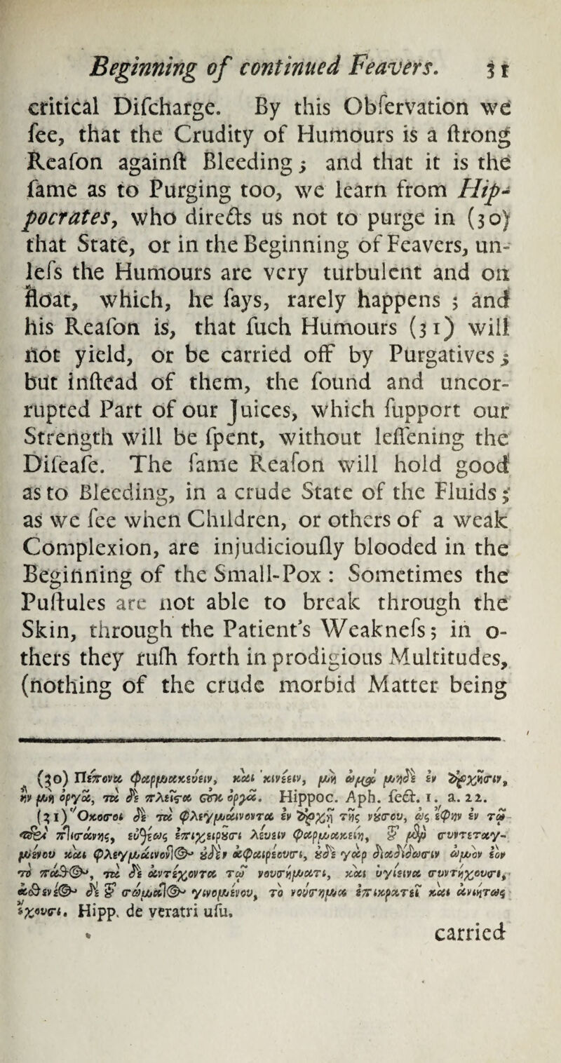 critical Difcharge. By this Obfervation we fee, that the Crudity of Humours is a ftrong Reafon againft Bleeding ; and that it is the fame as to Purging too, we learn from Hip¬ pocrates, who direfts us not to purge in (30) that State, or in the Beginning of Feavers, un- lefs the Humours are very turbulent and on float, which, he fays, rarely happens 5 and his Reafon is, that fuch Humours (31) will riot yield, or be carried off by Purgatives s but inftead of them, the found and uncor- rupted Part of our Juices, which fupport our Strength will be fpent, without leffening the Difeafe. The fame Reafon will hold good as to Bleeding, in a crude State of the Fluids; as we fee when Children, or others of a weak Complexion, are injudicioufly blooded in the Beginning of the Small-Pox : Sometimes the Pullules are not able to break through the Skin, through the Patient’s Weaknefs; in o- thers they rufh forth in prodigious Multitudes, (nothing of the crude morbid Matter being (^O) Tli7T6Vt& <PctfSf/jCiK£V£lV, KC&l XlVtilV, fJOYi w fw ofyoc, 7K irXurcc. ebeop^x. Hippoc. Aph. fe&. i. a. 22. (31 )'/OKotrot J'g tk <pXiy[AUivovTcc. h vyrov, <y$ £<puv sv tm Tfhro&vWy sTrifcstpxo-t Xw&iv cwnroiy- fjUsvou xcti (pXtyf/juivovl®^ vSir o&<pxip£cwri> iscti yxp bxb'taxnv hytov top TO 7tt <^e XVTZ%CVTX TcS VOVT^t/jXTt, XXI vyiSlVCC (TVVTyjX'OVri, ec<&iV£&> H $ <ratxic£l(&' yivo[/j£vovt to vovmjf&ct STTixpccTti xxi Hipp. de veratri ufu, * carried