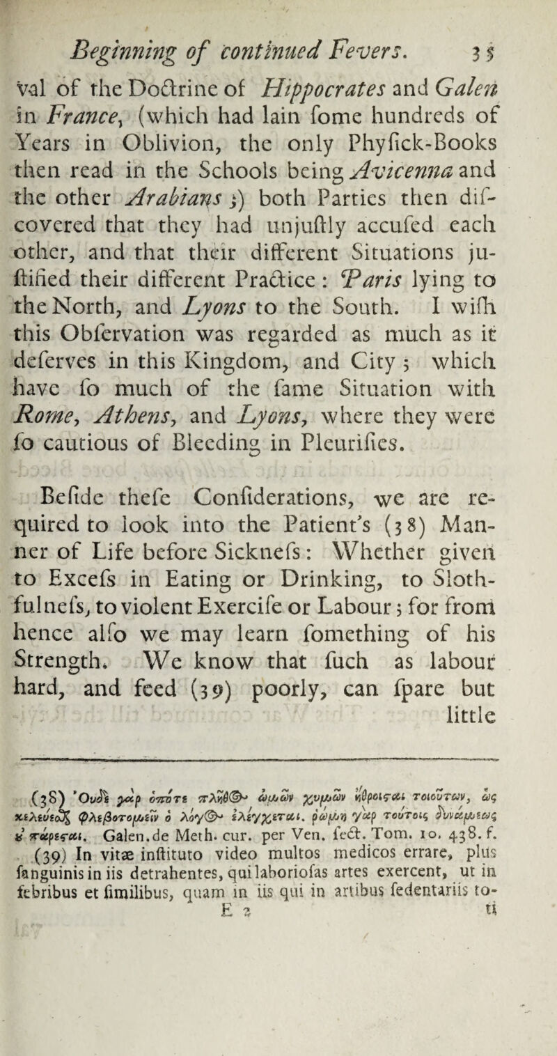 val of the Dodrine of Hippocrates and Galen in France\ (which had lain fome hundreds of Years in Oblivion, the only Phyfick-Books then read in the Schools being Avicenna and the other Arabians j) both Parties then dis¬ covered that they had unjuftly accufed each other, and that thcjrir different Situations ju- ftihed their different Pradice: Baris lying to the North, and Lyons to the South. I wifh this Obfervation was regarded as much as it deferves in this Kingdom, and City 5 which have fo much of the fame Situation with Rome, Athens, and Lyons, where they were fo cautious of Bleeding in Pleurifies. Be fide thefe Confiderations, we are re¬ quired to look into the Patient's (38) Man¬ ner of Life before Sicknefs: Whether given to Excefs in Eating or Drinking, to Sloth¬ ful nefs, to violent Exercife or Labour 5 for from hence alfo we may learn fomething of his Strength, We know that fuch as labour hard, and feed (39) poorly, can fpare but little (^S) ’OuSs pXp 07TOTS 5TAICifJkM %VfAUV fypMfai T0100TCJV, 1)$ <pht(ZoTO[juuv 6 Ao<y(^ iXiy^trctt. payjifi y^p touto x n-eiptreit, Galen.de Meth. cur. per Ven. iecE Tom. io, 438. f. (39) In vitae inftituto video multos medicos errare, 'plus fanguinis in iis detrahentes, quilaboriofas artes exercent, ut in febribus et fimilibus, quam in iis qui in artibus fedenuriis to- E z u