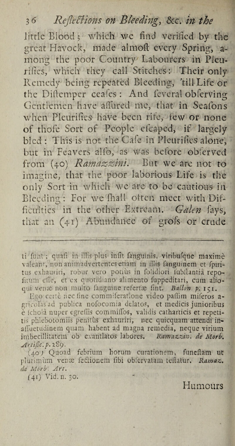 _ • Jittle Blood 5 which we find verified by the great Havoc k, made almoft every Spring, a- niong the poor Country/ Labourers in Pleu- rifics, which they call Stitches: Their only Remedy being repeated Bleeding, kill Life or the Diftemper ceafes: And feverai obferving Gcntiemen have a fill red me, that in Seafons when Pleurifies have been rite, few or none of thofe Sort of People eleaped, if largely bled : This is not the Cafe in Pleurifies alone, but in Feavers alfo, as was before obferved from (40) Ramazzini. But we are not to imagine, that the poor laborious Life is the only Sort in which we are to be cautious in Bleeding : For we final 1 often meet with Dif- ficirities in the other Extream. Galen fays, that an (41) Abundance of grofs or crude ti fimt; quafi in ilfis plus infit fanghinis, viribufque maxime valeanr, non animadvertentes eriam in iliis iangumem et fpiri- tus exhauriri, robur vero pocius in fohdiori i'ubilantia repo- fitilth die, et ex qubridiano alimento fuppeditari, cum alio- qui venae non multo fanguine refertae tint. Ballon, p. 151. Ego certe neefine commiferatione video paffim miferos a- gr [colas ad publica nofocomia dtlatos, et medicis junioribus e ichola nuper egreffis commiffos, validis catharticis et repeti- tis phlebotomiis penitus exhauriri, nee quicquam attendi in- affuetudinem quam habent ad magna remedia, neque virium i'mbeciilitatem ob exantlatos labores. Ramazzin. de Morb. Artific.p. 2S9. (40) Quoad febrium horum curationem, funeftam ut plurimiun venae ledlionem fibi obfervatam teihUur. Ramaz, de Morb'. Art. (41) Vid. n. 30. Humours