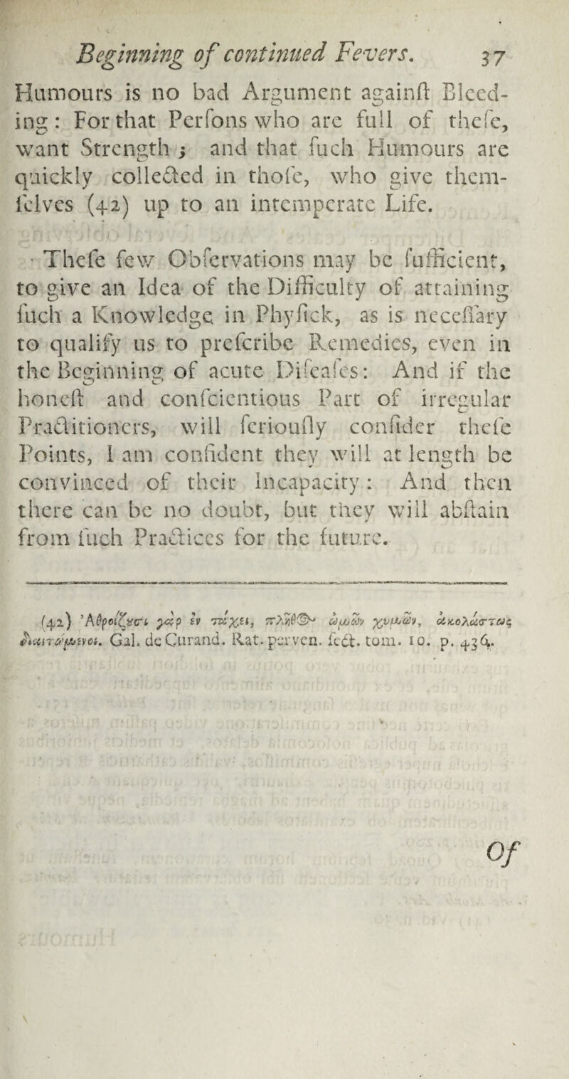 Humours is no bad Argument againft Bleed¬ ing: For that Perfons who are full of thefe, want Strength 3 and that fuch Humours are quickly collected in thofe, who give them- fclvcs (42) up to an intemperate Life. Thefe few Observations may be fufficient, to give an Idea of the Difficulty of attaining fuch a Knowledge in Phyfick, as is neceffary to qualify us to preferibe Remedies, even in the Beginning of acute Difeales: And if the hondl and confcientious Part of irregular Praditioncrs, will ferioufly confider thefe Points, i am confident they will at length be convinced of their Incapacity: And then there can be no doubt, but they will abftain from fuch Practices for the future. (42) 'AtyoiZvCTL SV TZi'fctl, UfAtOV ftVfJjZv, hair/tpiim. Gal. deGurand. Rat. perven. fedt. tom. 10. ct.M'hci'r'iCJe, P* 4*3 4,*