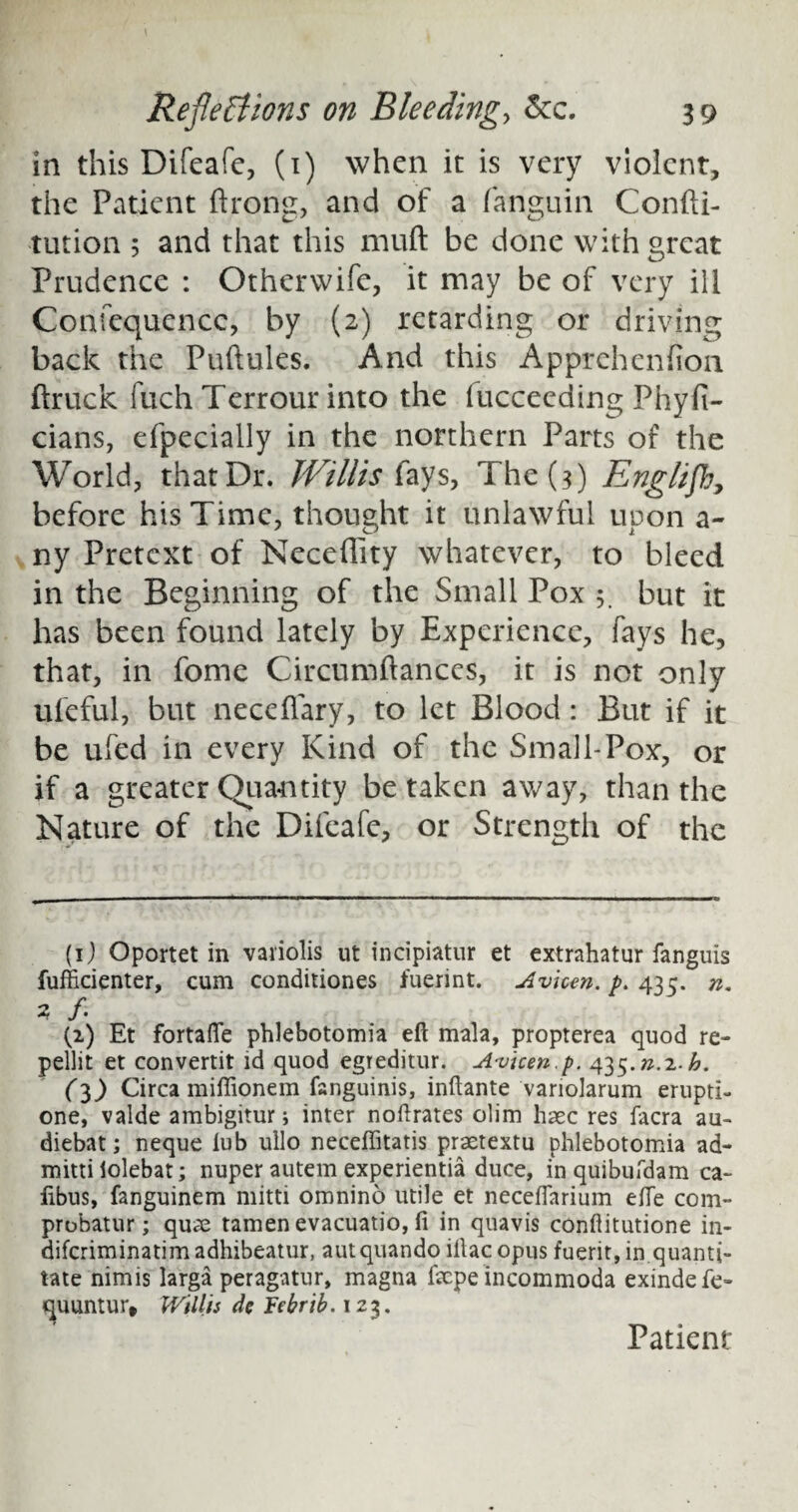 in this Difeafe, (1) when it is very violent, the Patient drone, and of a fanguin Condi- tution 5 and that this mud be done with great Prudence : Otherwife, it may be of very ill Confequencc, by (2) retarding or driving back the Pudules. And this Apprehendon ftruck fuch Terrour into the fucceeding Phyfi- cians, efpecially in the northern Parts of the World, that Dr. Willis (ays. The (3) Englifb, before his Time, thought it unlawful upon a~ ny Pretext of Necedity whatever, to bleed in the Beginning of the Small Pox 5. but it has been found lately by Experience, fays he, that, in fome Circumdances, it is not only ufeful, but necedary, to let Blood: But if it be ufed in every Kind of the Small-Pox, or if a greater Quantity be taken away, than the Nature of the Difeafe, or Strength of the (1) Oportet in vaiiolis ut incipiatur et extrahatur fanguis fufficienter, cum conditiones fuerint. Avhm. p. 435. n. 2 /. (2) Et fortafte phlebotomia eft mala, propterea quod re- pellit et convertit id quod egreditur. A-vicen.p. ^.n.x.b. (3) Circa miflionem fanguinis, inftante variolarum erupti- one, valde ambigitur; inter noftrates ohm haec res facra au- diebat; neque lub ullo neceffitatis praetextu phlebotomia ad- mitti lolebat; nuper autem experientia duce, inquibufdam ca- fibus, fanguinem mitti omnino utile et neceflarium efte com- probatur; qu<£ tamen evacuatio, ft in quavis conftitutione in- difcriminatim adhibeatur, autquando iliac opus fuerit, in quanti¬ tate nimis larga peragatur, magna facpe incommoda exindefe- quuntur, Willis dc Febrib. 123. Patient