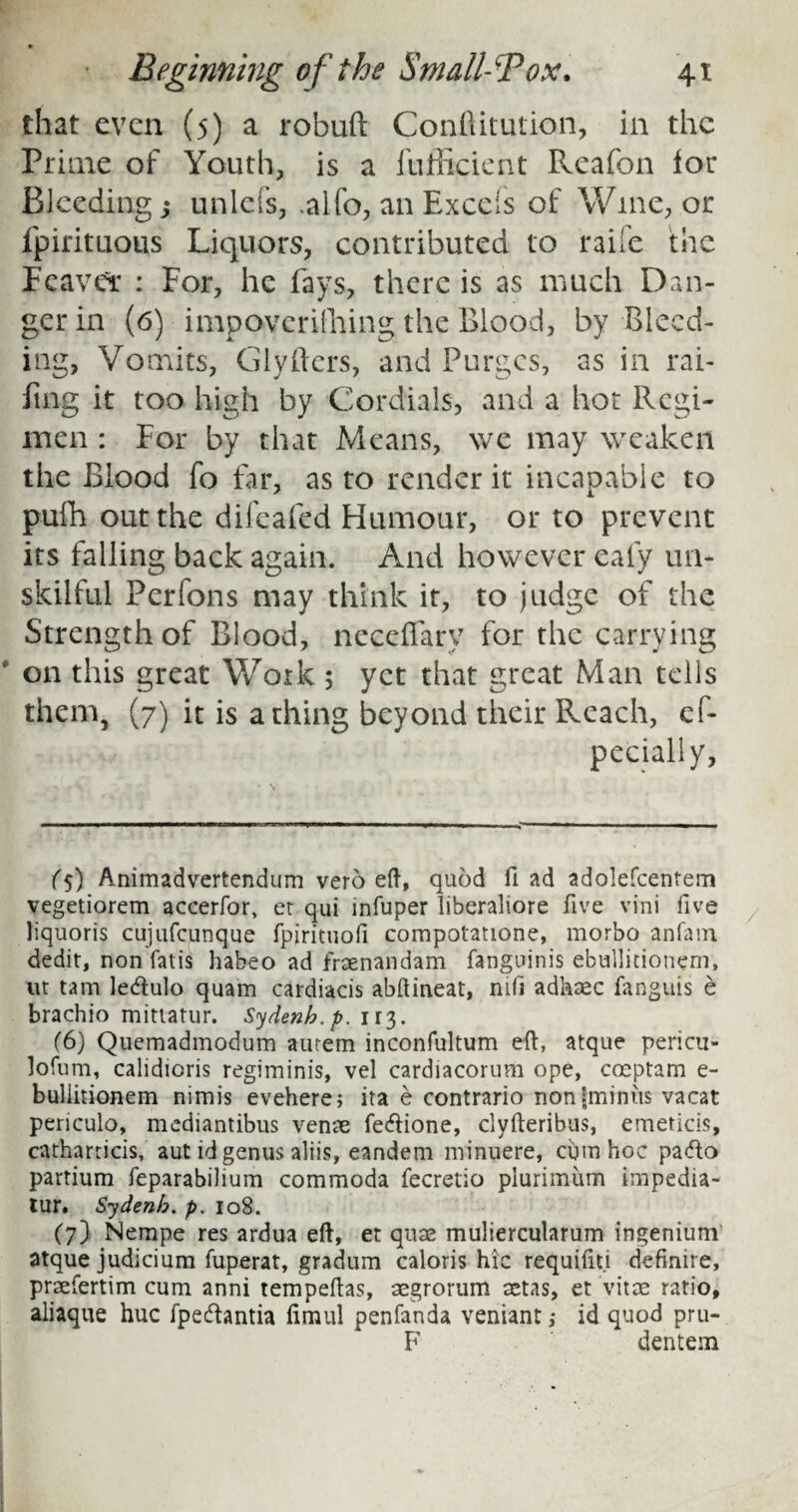 that even (5) a robuft Conftitution, in the Prime of Youth, is a fufficient Pveafon lor Bleeding j unlefs, .alfo, an Excels of Wine, or fpirituous Liquors, contributed to raife the Feaver : For, he lays, there is as much Dan¬ ger in (6) impoverishing the Blood, by Bleed¬ ing, Vomits, Glyfters, and Purges, as in rai¬ ling it too high by Cordials, and a hot Regi¬ men : For by that Means, we may weaken the Blood fo far, as to render it incapable to pufh out the dileafed Humour, or to prevent its falling back again. And however eafy un¬ skilful Perfons may think it, to judge of the Strength of Blood, neceffary for the carrying on this great Work 5 yet that great Man tells them, (7) it is a thing beyond their Reach, cf- pecially, (5) Animadvertendum veto eft, quod Had adolefcentem vegetiorem accerfor, er qui infuper liberaliore five vini five liquoris cujufcunque fpirituofi compotatione, morbo anfam dedit, non fatis habeo ad fraenandam fanguinis ebullitionem, ut tam ledhilo quam cardiacis abftineat, nifi adhaec fanguis e brachio mittatur. Sydenb.p. 113. (6) Quemadmodum aurem inconfultum eft, atque pericu- lofum, calidicris regiminis, vel cardiacorum ope, coeptam e- buliitionem nimis evehere; ita e contrario nonfminus vacat periculo, mediantibus venae fedtione, clyfteribus, emeticis, catharticis, aut id genus aliis, eandem minuere, cum hoc paddo partium feparabilium commoda fecretio plurimiim impedia- tur. Sydenb. p. 108. (7) Nempe res ardua eft, et quae muliercularum ingenium atque judicium fuperat, gradum caloris hie requifiti definire, praefertim cum anni tempeftas, aegrorum aetas, et vitae ratio, aliaque hue fpedfontia limul penfanda veniant > id quod pru- F dentem