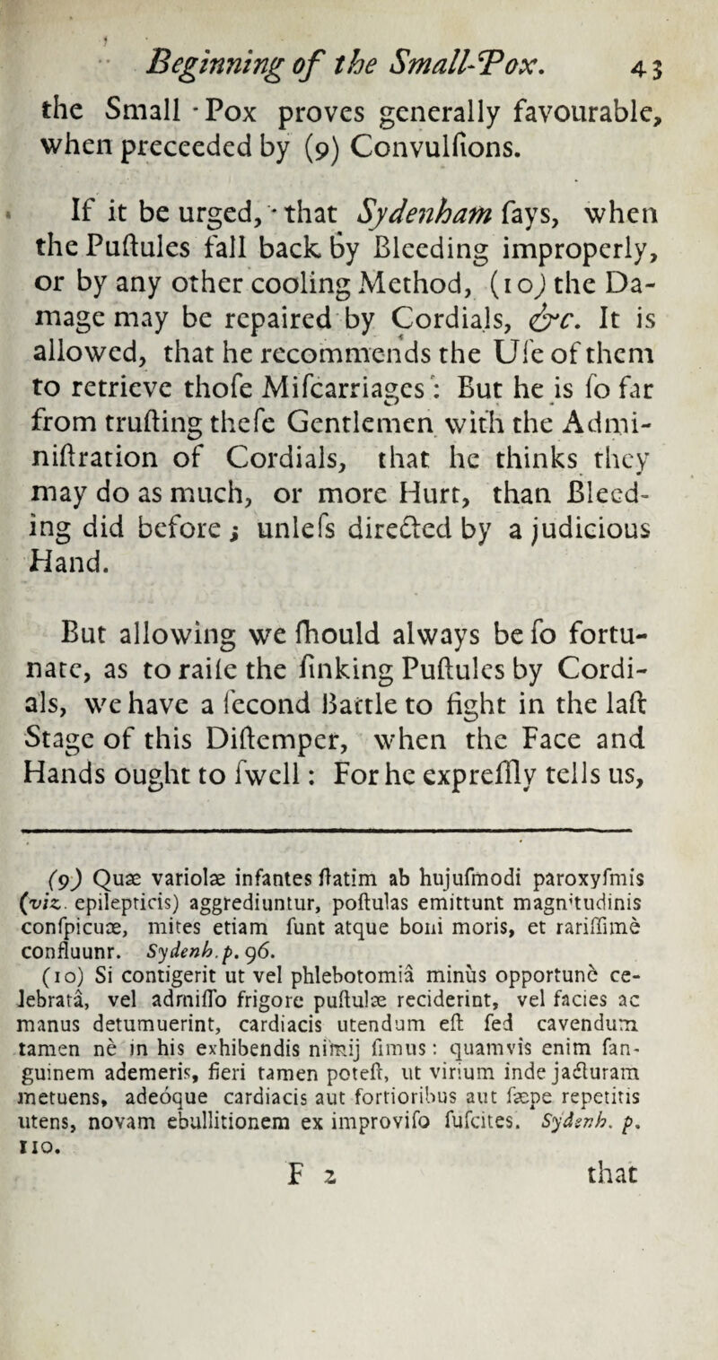 the Small - Pox proves generally favourable, when preceeded by (9) Convulfions. If it be urged, * that Sydenham fays, when the Puftules fall back by Bleeding improperly, or by any other cooling Method, (ioj the Da¬ mage may be repaired by Cordials, &c. It is allowed, that he recommends the Ule of them to retrieve thofe Mifcarriages: But he is fo far from trufting thefe Gentlemen with the Admi- niftration of Cordials, that he thinks they may do as much, or more Hurt, than Bleed¬ ing did before ; unlefs directed by a judicious Hand. But allowing we fhould always be fo fortu¬ nate, as torailethe finking Puftules by Cordi¬ als, we have a fecond Battle to fight in the laft Stage of this Diftemper, when the Face and Hands ought to fwell: For he expreffly tells us. (9) Quae variolas infantes ftatim ab hujufmodi paroxyfmis (viz, epilepticis) aggrediuntur, poftulas emittunt magmtudinis confpicuoe, mites etiam funt atque boni moris, et rariffime confluunr. Sydenb.p. 96. (10) Si contigerit ut vel phlebotomia minus opportune ce- Jebrata, vel admiflo frigore puftulae reciderint, vel facies ac manus detumuerint, cardiacis utendum eft fed cavendum tamen ne in his exhibendis ni'mij fimus: quamvis enim fan- guinem ademeris, fieri tamen poteft, ut virium inde jaduram metuens, adeoque cardiacis aut fortioribus aut faepe repetitis utens, novam ebullitionem ex improvifo fufeites. Sydsnh. p, no. F z that