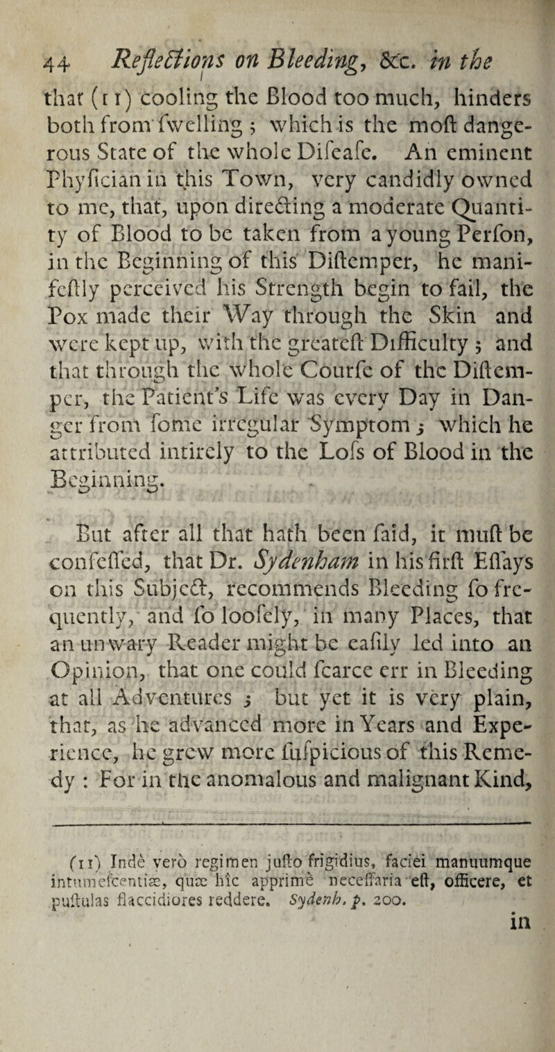 that (t i) cooling the Blood too much, hinders both from fwelling ; which is the mod dange¬ rous State of the whole Difeafc. An eminent Fhyficianin this Town, very candidly owned to me, that, upon dire&ing a moderate Quanti¬ ty of Blood to be taken from a young Perfon, in the Beginning of this Diftemper, he mani- fcftly perceived his Strength begin to fail, the Pox made their Way through the Skin and were kept up, with the greateft Difficulty ; and that through the whole Courfe of the Diftem¬ per, the Patient's Life was every Day in Dan¬ ger from fome irregular Symptom j which he attributed intirely to the Lofs of Blood in the Beginning. But after all that hath been Paid, it muft be confefted, that Dr. Sydenham inhisfirft Eflays on this Subject, recommends Bleeding fo fre¬ quently, and fo loofely, in many Places, that an unwary Reader might be eafiiy led into an Opinion, that one could fcarce err in Bleeding at ail Adventures 5 but yet it is very plain, that, as he advanced more in Years and Expe¬ rience, he grew more fufpicious of this Reme¬ dy : For in the anomalous and malignant Kind, ('ll) Inde vero regimen jufto frigidius, faciei manuumque ihtumefcentise, quae hie apprime neceffaria eft, oflicere, et puftulas flacciciiores reddere. Sydenb, $>. zoo.