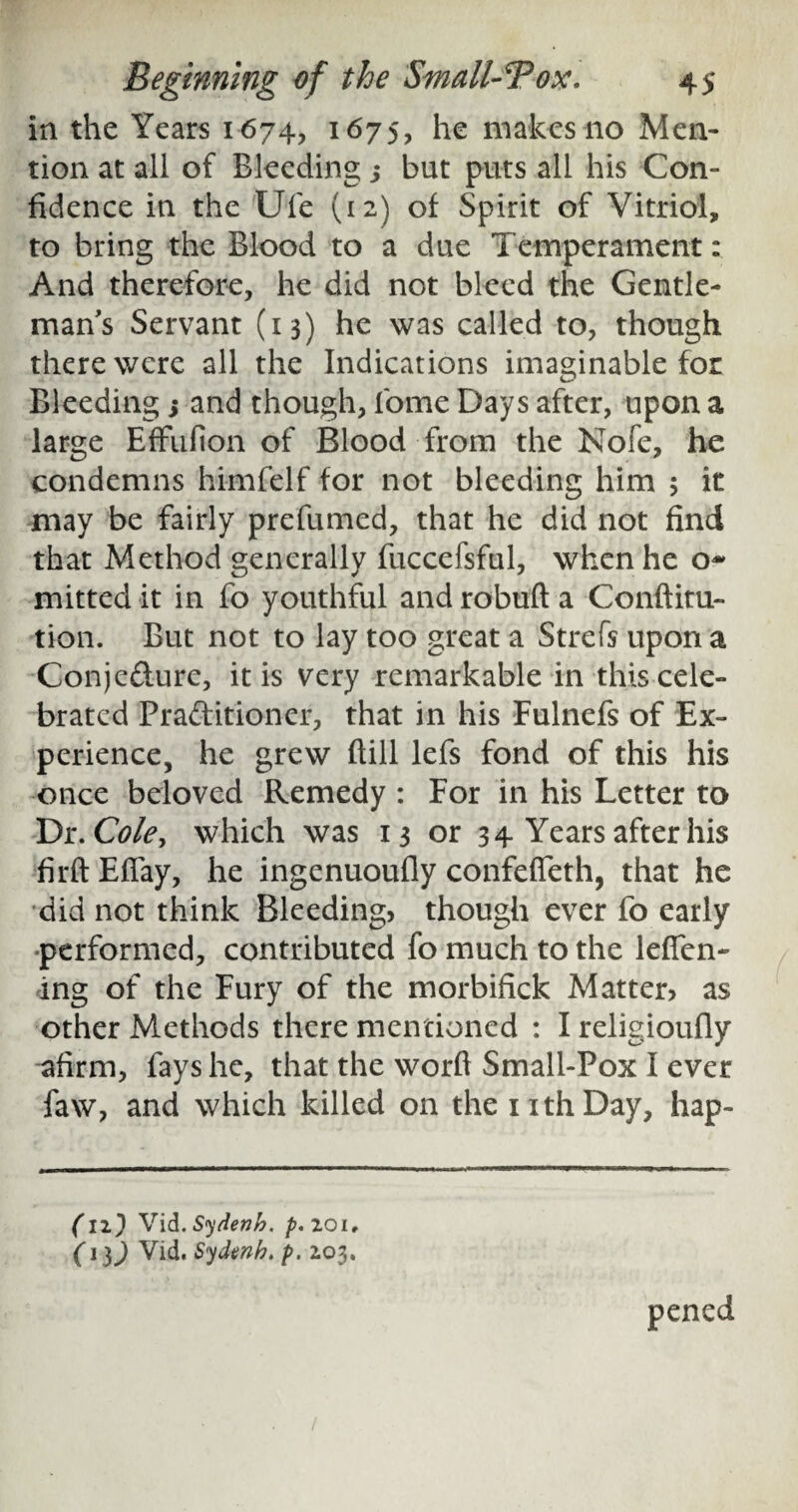 in the Years 1674, 1675, he makes no Men¬ tion at all of Bleeding j but puts all his Con¬ fidence in the Ufe (12) of Spirit of Vitriol, to bring the Blood to a due Temperament: And therefore, he did not bleed the Gentle¬ man s Servant (13) he was called to, though there were all the Indications imaginable for Bleeding s and though, fome Days after, upon a large Effufion of Blood from the Nofe, he condemns himfelf for not bleeding him 5 it may be fairly prefumed, that he did not find that Method generally fuccefsful, when he o- mitted it in fo youthful and robuft a Conftitu- tion. But not to lay too great a Strefs upon a Conjefture, it is very remarkable in this cele¬ brated Pra&itioner, that in his Fulnefs of Ex¬ perience, he grew fiill lefs fond of this his once beloved Remedy : For in his Letter to Dr. Cole, which was 13 or 34 Years after his firftEffay, he ingenuoufly confefieth, that he did not think Bleeding, though ever fo early •performed, contributed fo much to the lefifen- ing of the Fury of the morbifick Matter, as other Methods there mentioned : I religioufly afirm, fays he, that the word Small-Pox I ever faw, and which killed on the nthDay, hap- (12} Vid.Sydenh. p.zoi. (1}) Vid. Sydenh. p. 203. pened