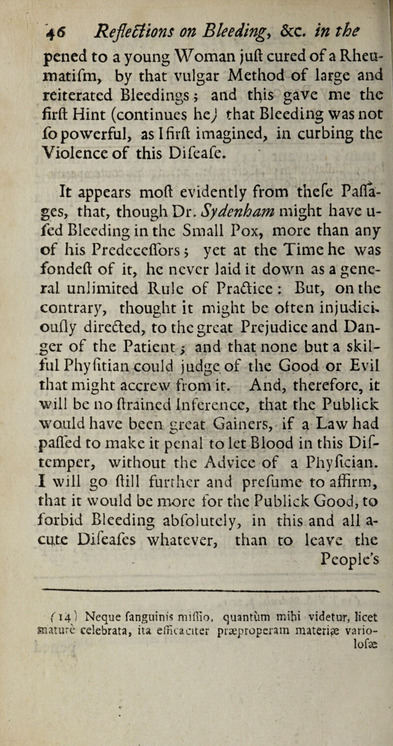 pcned to a young Woman juft cured of a Rheu- matifm, by that vulgar Method of large and reiterated Bleedings; and this gave me the firft Hint (continues hej that Bleeding was not fopowerful, as!firft imagined, in curbing the Violence of this Difeafe. * * ( It appears moft evidently from thefe Pafia- ges, that, though Dr. Sydenham might have u- fed Bleeding in the Small Pox, more than any of his Predecefiors * yet at the Time he was fondeft of it, he never laid it down as a gene¬ ral unlimited Rule of Praftice: But, on the contrary, thought it might be often injudich oufly directed, to the great Prejudice and Dan¬ ger of the Patient 5 and that none but a skil¬ ful Phyfitian could judge of the Good or Evil that might accrew from it. And, therefore, it will be no drained inference, that the Publick would have been great Gainers, if a Law had palled to make it penal to let Blood in this Dif- tcmper, without the Advice of a Phyfician. I will go ftill further and prefume to affirm, that it would be more for the Publick Good, to forbid Bleeding abfoiutcly, in this and all a- cute Difeafes whatever, than to leave the People’s ■ (14) Neque fanguinis miffio, quantum mihi videtur, licet mature celebrata, ita efficaciter piieproperam materi^e vario- lofce