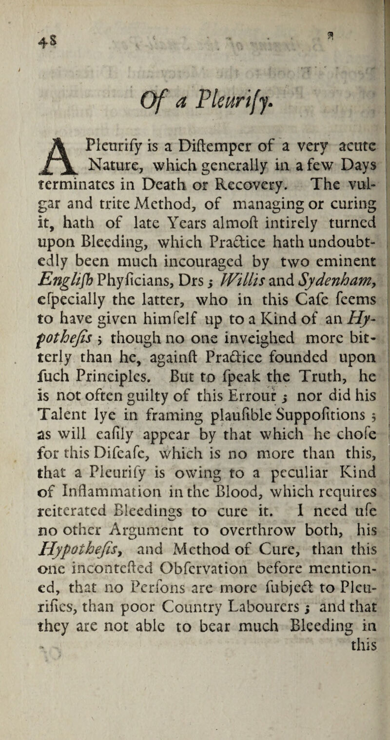 Of a Pleurify. Pleurify is a Diftemper of a very acute Nature, which generally in a few Days terminates in Death or Recovery. The vul¬ gar and trite Method, of managing or curing it, hath of late Years almoft intirely turned upon Bleeding, which Practice hath undoubt¬ edly been much incouraged by two eminent English Phyficians, Drs y Willis and Sydenham, efpecially the latter, who in this Cafe feems to have given himfelf up to a Kind of an Hy- fothejis 5 though no one inveighed more bit¬ terly than he, againft Pradicc founded upon fuch Principles. But to fpeak the Truth, he is not often guilty of this Errour j nor did his Talent lye in framing plauftble Suppofitions 5 as will eafily appear by that which he chofe for this Difeafe, which is no more than this, that a Pleurify is owing to a peculiar Kind of Inflammation in the Blood, which requires reiterated Bleedings to cure it. I need ufe no other Argument to overthrow both, his Hypothefay and Method of Cure, than this one incontefled Obfcrvation before mention¬ ed, that no Perfons are more fubjed to Pleu- rifves, than poor Country Labourers; and that they are not able to bear much Bleeding in this