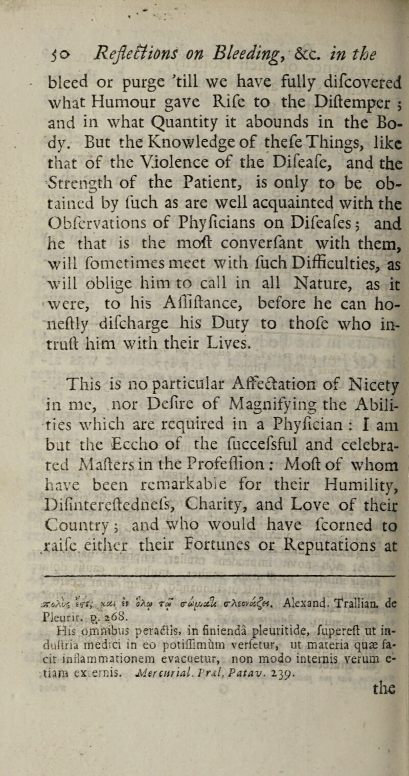 bleed or purge 'till we have fully difcovered what Humour gave Rife to the Diftemper ; and in what Quantity it abounds in the Bo¬ dy. But the Knowledge of thefe Things, like that of the Violence of the Difeafe, and the Strength of the Patient, is only to be ob¬ tained by fuch as are well acquainted with the Obfervations of Phyficians on Difeafes; and he that is the moft converfant with them, will fometimes meet with fuch Difficulties, as will oblige him to call in all Nature, as it were, to his Afiiftance, before he can ho- neftly difcharge his Duty to thofe who in- truft him with their Lives. This is no particular Affectation of Nicety in me, nor Defire of Magnifying the Abili¬ ties which are required in a Phyfician : I am bat the Eccho of the fuccefsful and celebra¬ ted Mahers in the Profeflion ; Mohof whom have been remarkable for their Humility, Difintereftednefs, Charity, and Love of their Country; and who would have fcorned to raifc either their Fortunes or Reputations at .TTo'/Xi tVty it o?isf tc* truyjsih a-Xtovax^ei. Alexand. Trallian. de Plcurir. £. 268. His omnibus peradiis, in finienda pleuiitide, fupereft ut in- dultria medici in eo potiffimum verfctur, ut materia quae fa- cit inHammationem evacuetur, non modo internis verum e- tiam cx.ernis. Mercurial. Vr&l, Patav. 239. the