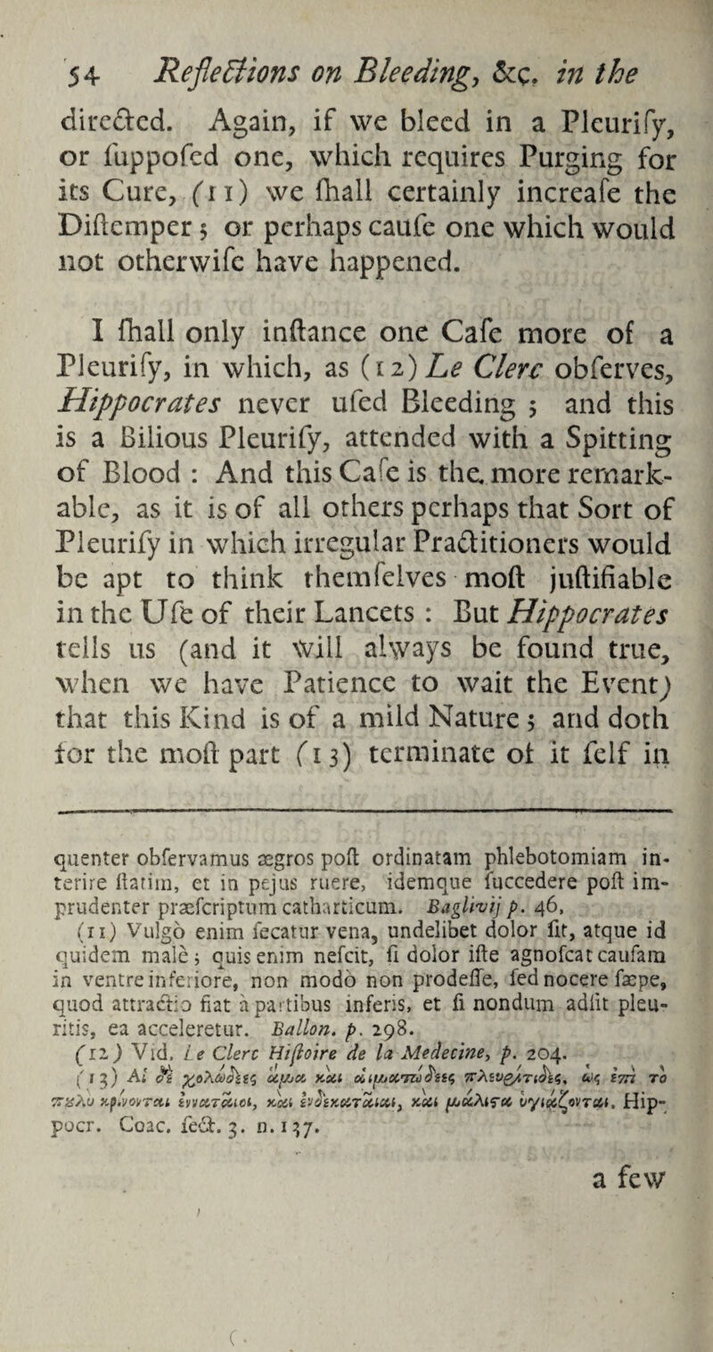 directed. Again, if we bleed in a Pleurify, or fuppofed one, which requires Purging for its Cure, ('l l) we fhali certainly increafe the Diftemper $ or perhaps caufe one which would not otherwife have happened. I fhali only inftance one Cafe more of a Pleurify, in which, as (12) Le Clerc obferves, Hippocrates never ufed Bleeding 5 and this is a Bilious Pleurify, attended with a Spitting of Blood : And this Ca!e is the. more remark¬ able, as it is of all others perhaps that Sort of Pleurify in which irregular Practitioners would be apt to think them (elves moft juftifiable in the Ufb of their Lancets : But Hippocrates tells us (and it Will always be found true, when we have Patience to wait the Eventj that this Kind is of a mild Nature 5 and doth for the mod part (13) terminate of it felf in quenter obfervamus segros poll ordinatam phlebotomiam in. terire ftarira, et in pejus ruere, idemque fuccedere poft im- prudenter praeferiptum catharticum. Bagltvij p. 46, (n) Vulgo enim fecatur vena, undelibet dolor fit, atque id quidem male; quisenim nefeit, ft dolor ifte agnorcatcaufam in ventre inferiore, non modo non prodeffe, fed nocere faepe, quod attractio fiat apartibus inferis, et fi nondum adlit pleu- ritis, ea acceleretur. Ballon, p. 298. (11) Vid, Le Clerc Hifloire de la Medecine, p. 204. ('13) Ai Oi XfiXCdcLiiC, Uf/jot KSil Oitf/jOCTUclsSS TTXiVg/lTl&iS, (*)<; i7Tl 70 5rzhu Hpivoi/Tett irj&T&ici, ncti s'J&KMTecica, Ksa pj&Xifcc vyiu^ovTott, Hip- pacr. Coac. fe£t. 3. n. 137. a few c.