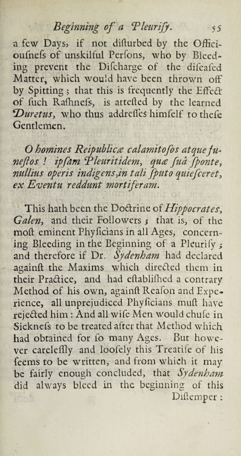 a few Days? if not difturbed by the Offici- oufnefs of unskilful Perfons, who by Bleed¬ ing prevent the Difcharge of the difeafed Matter, which would have been thrown off by Spitting 5 that this is frequently the Effed of fuch Rafhnefs, is attefted by the learned \Duretus, who thus addreffes himfelf to thefe Gentlemen. O homines Reipublica calamitofos atquefu- neftos ! ipfam Rleuritidem, qua fua fponte, nullhts operis indigens jn tali fputo quiefeeret, ex Eventu reddunt mortiferam. This hath been the Dodrine of Hippocrates, Galen, and their Followers 3 that is, of the moft eminent Phyficians in all Ages, concern¬ ing Bleeding in the Beginning of a Pleurify and therefore if Dr. Sydenha?n had declared againft the Maxims which direded them in their Pradicc, and had eftablifhed a contrary Method of his own, againft Rcafon and Expe¬ rience, all unprejudiced Phyficians muft have rejeded him : And all wife Men would chufc in Sicknefs to be treated after that Method which had obtained for fo many Ages. But howe¬ ver careleffly and loofeiy this Treatife of his feems to be written, and from which it may be fairly enough concluded, that Sydenham did always bleed in the beginning of this Diftemper :