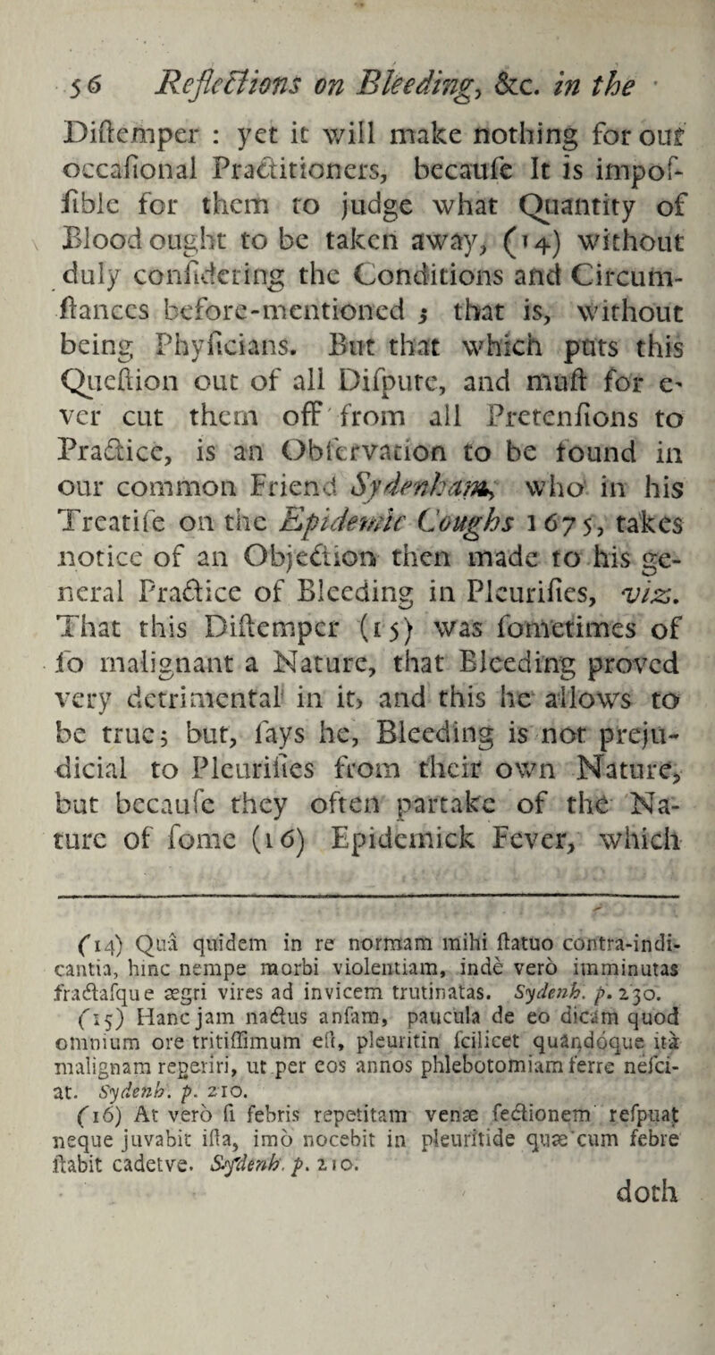 Diftemper : yet it will make nothing for out occasional Practitioners, becaufe It is impof- fibic for them to judge what Quantity of Blood ought to be taken away, (14) without duly confidfcring the Conditions and Circunv ftanees before-mentioned $ that is, without being Phyficians. But that which puts this Queftion out of all Difpure, and muff for e^ vcr cut them off from all Pretenfions to Practice, is an Obfervation to be found in our common friend Sydenham^ who in his Treatife on the Epidemic Coughs 1675, takes notice of an Objection then made to his ge¬ neral Pra&ice of Bleeding in Plcurifies, viz,. That this Diftemper (15) was fometimes of fo malignant a Nature, that Bleeding proved very detrimental in it> and this he allows to be true 5 but, lays he, Bleeding is not preju¬ dicial to Plcurifies from their own Nature, but becaufe they often partake of the Na¬ ture of fome (16) Epidemick Fever, which (14) Qua quidern in re normam mihi ftatuo contra-indi- cantia, hmc nempe morbi violentiam, inde vero imminutas fradafque aegri vires ad invicem trutinatas. Sydenh. p. 230. Ci5) Hancjam nadus anfam, paucula de eo dict;m quod omnium ore tritiffimum eft, pleuritin lcilicet quandoque ita malignam regeriri, ut per cos annos phlebotomiam ferre neici- at. Sydetib. p. 210. (16) At vero fi febris repetitam vense fedionem refpuat neque juvabit ifta, imo nocebit in pleuritide quse'cum febre ftabit cadetve. Sydenh. p. 210. doth