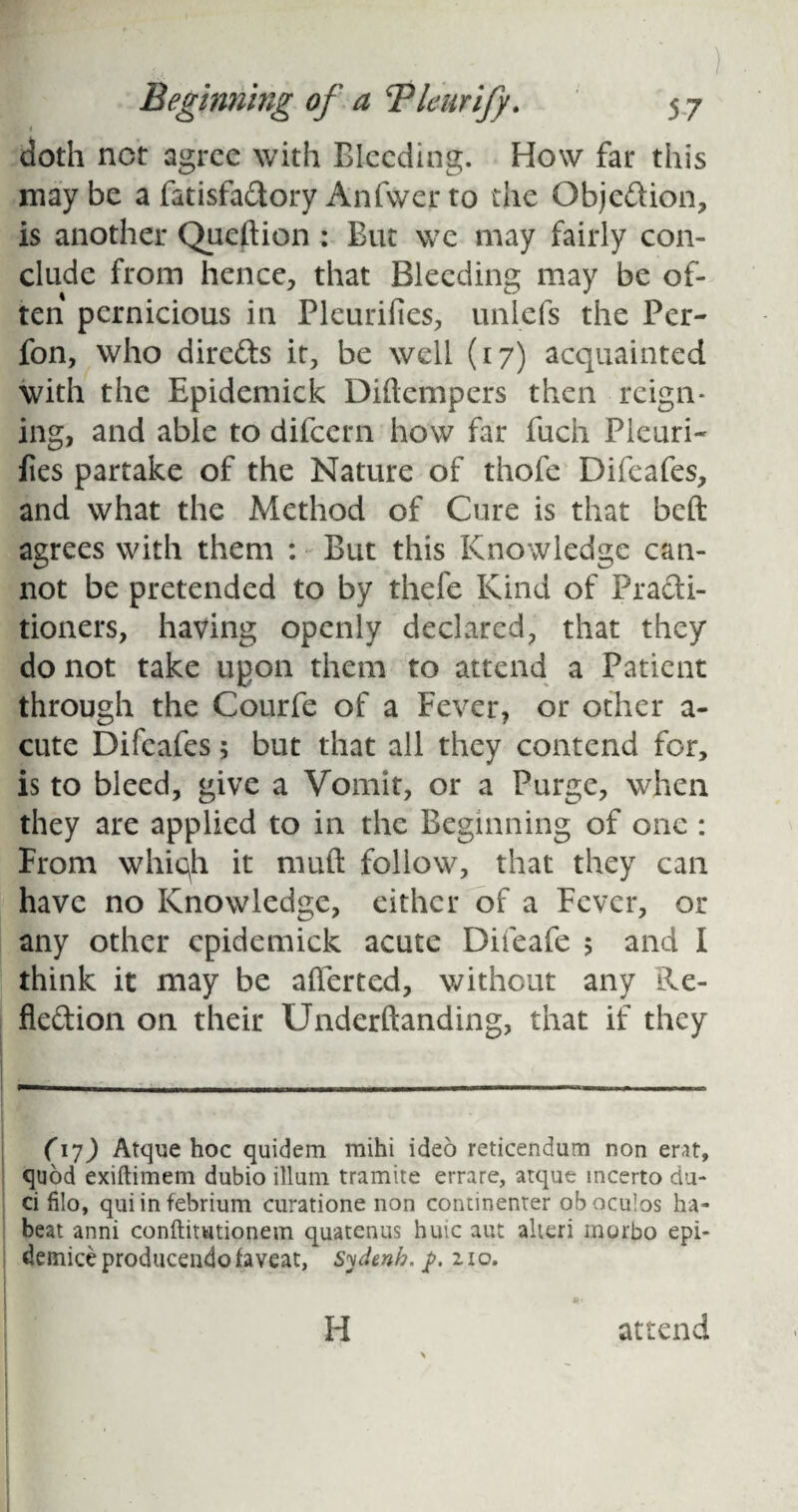 I doth nor agree with Bleeding. How far this may be a fatisfadory Anfwer to the Objedion, is another Question: But we may fairly con¬ clude from hence, that Bleeding may be of¬ ten pernicious in Pleurifies, unlefs the Per- fon, who direds it, be well (17) acquainted with the Epidemick Diftempers then reign¬ ing, and able to difeern how far fuch Pleuri- fies partake of the Nature of thofe Difcafes, and what the Method of Cure is that beft agrees with them : But this Knowledge can¬ not be pretended to by thefe Kind of Practi¬ tioners, having openly declared, that they do not take upon them to attend a Patient through the Courfe of a Fever, or other a- cute Difcafes 5 but that all they contend for, is to bleed, give a Vomit, or a Purge, when they are applied to in the Beginning of one : From whiqh it muft follow, that they can have no Knowledge, either of a Fever, or any other epidemick acute Difeafe 5 and I think it may be after ted, without any Re- fledion on their Underftanding, that if they (17) Atque hoc quidem mihi ideo reticendum non erat, quod exiftimem dubio ilium tramite errare, atque incerto du- ci filo, quiinfebrium curatione non continenrer oboculos ha- beat anni conftimtionem quatenus huic aut alien morbo epi- demiceproduceudofaveat, Sydenh. p. 210. H attend