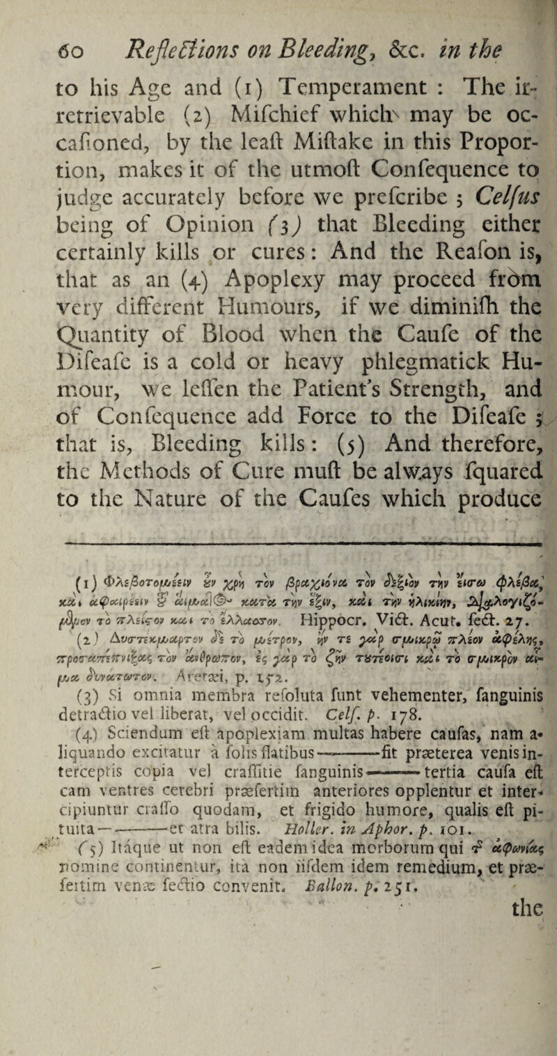 to his Age and (i) Temperament : The ir¬ retrievable (2) Mifchief which> may be oc- cafioned, by the lead Miftake in this Propor¬ tion, makes it of the utmoft Confequence to judge accurately before we preferibe 5 Celfus being of Opinion (3) that Bleeding either certainly kills or cures: And the Reafon is, that as an (4) Apoplexy may proceed frdrn very different Humours, if we diminifh the Quantity of Blood when the Caufe of the Difeafe is a cold or heavy phlegmatick Hu¬ mour, we leffen the Patient's Strength, and of Confequence add Force to the Difeafe ; that is, Bleeding kills: (5) And therefore, the Methods of Cure mud be always fquared to the Nature of the Caufes which produce (i) <&AlBoTOfJtj£HV UV TOV fy&fctOVCt, TOV h^lOV TV\V tKT6) QXtficcl y.oct uQocipiHv $ xoirei tI)v s|iv, xxt &lg.Xoyi£<l- fd/jev to ttXzUov to tXXuarov. Rippocr. Vid. Acut. fed. 27. (l) AviTTBICU/BtpTOV J'S TO f/JiTOOV, *)V Ti yiO (TfAjtXpS 7rXiOV OC<X)tA?}$, x / v \ >/ a , ' \ 9- / v s r TrpoframTTvi^oc^ tov c&vPpairev, £5 yx.p to C/p TUreonri nut to Tf/oixfov cct~ f/jOC b\vU.TO)TOV. Ar&XI, p. Ij*2. (3) Si omnia membra refoluta funt vehementer, fanguinis detradio vel liberat, vel occidit. Celf. p. 178. (4) Sciendum eft apoplexiam multas habere caufas, nam a* liquando excitatur a foils flatibus—--fit praeterea venis in¬ tercepts copia ve) craftitie fanguinis -..terlia caufa eft cam ventres cerebri prsefertim anteriores opplentur et inter* cipiuntur crafto quodam, et frigido humore, qualis eft pi- tuita—--et atra bill's. Holler, in Aphor. p. 101. (5) Itaque ut non eft eademidea morborum qui £ u<pm'ec<} nomine continentur, ita non iifdem idem remedium, et prse- feitim venae fedio convenit. Ballon, p.151. the