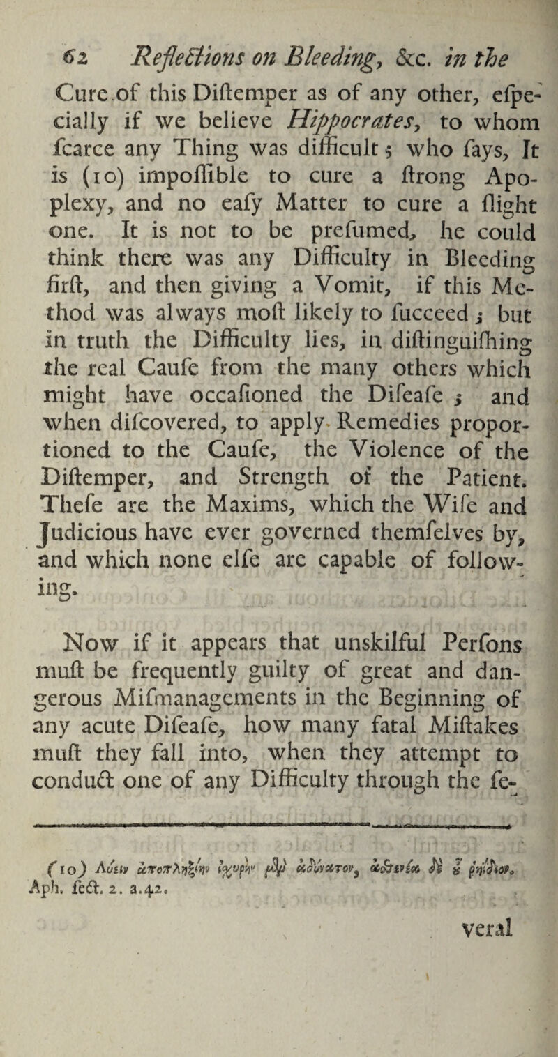 Cure of thisDiftemper as of any other, efpe- cially if we believe Hippocrates, to whom fcarce any Thing was difficult $ who fays, It is (io) irnpoffible to cure a ftrong Apo¬ plexy, and no eafy Matter to cure a flight one. It is not to be prefumed, he could think there was any Difficulty in Bleeding firft, and then giving a Vomit, if this Me¬ thod was always moft likely to fucceed j but in truth the Difficulty lies, in diftinguifhing the real Caufe from the many others which might have occafioned the Difeafe ; and when difcovered, to apply Remedies propor¬ tioned to the Caufe, the Violence of the Diftemper, and Strength of the Patient. Thefe are the Maxims, which the Wife and Judicious have ever governed themfelves by, and which none elfe are capable of follow¬ ing. Now if it appears that unskilful Perfons muft be frequently guilty of great and dan¬ gerous Mifmanagements in the Beginning of any acute Difeafe, how many fatal Miftakes muft they fall into, when they attempt to conduct one of any Difficulty through the fe- (10) Au&iv u.icvx}i%,5: Aph. fe&. 2. a.4.2. , / ’MV fftvftiv (Bp Mttrw, oc£jtvi& H & fatSioP. veral