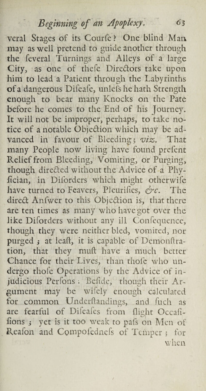 veral Stages of its Courfe > One blind Man may as well pretend to guide another through the feveral Turnings and Alleys of a large City, as one of thefe Diredors take upon him to lead a Patient through the Labyrinths of a dangerous Difeafe, unlefs he hath Strength enough to bear many Knocks on the Pate before he comes to the End of his Journey. It will not be improper, perhaps, to take no¬ tice of a notable Objection which may be ad¬ vanced in favour of Bleeding 5 viz. That many People now living have found prefent Relief from Bleeding, Vomiting, or Purging, though direded without the Advice of a Phy- fician, in Diforders which might otherwife have turned to Feavers, Pleuriftes, &c. The dired Anfwer to this Objedion is, that there are ten times as many who have got over the like Diforders without any ill Confequencc, though they were neither bled, vomited, nor purged j at lead, it is capable of Demondra- tion, that they mud have a much better Chance for their Lives, than thofc who un¬ dergo thofe Operations by the Advice of in¬ judicious Perfons; Befide, though their Ar¬ gument may be wifely enough calculated for common Underdandings, and fuch as are fearful of Difeafes from flight Occafi- lions s yet is it too weak to pafs on Men of Reafon and Compofednefs of Temper 5 for when