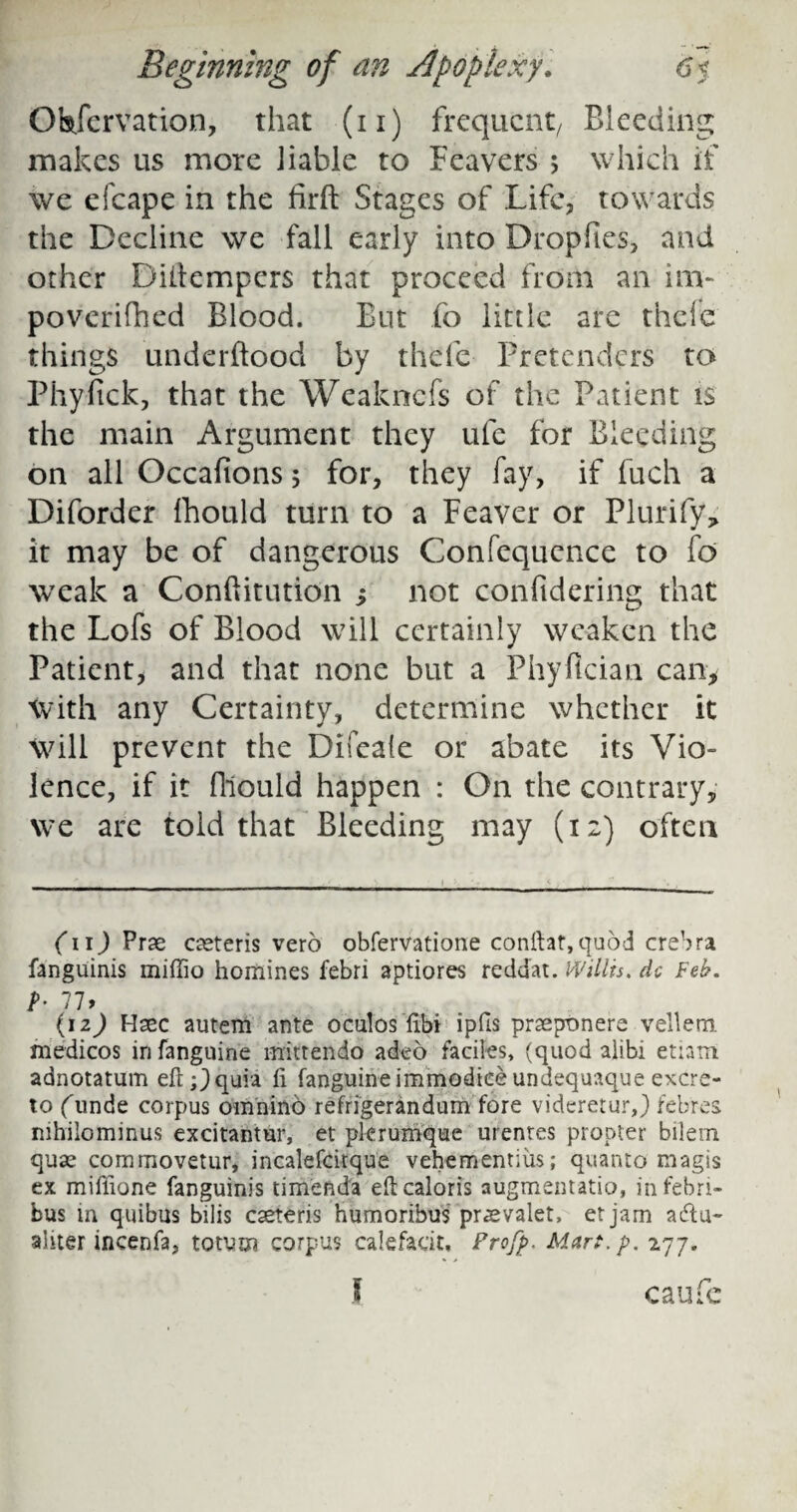 Observation, that (n) frequent/ Bleeding makes us more liable to Beavers ; which if we efcape in the firft Stages of Life, towards the Decline we fall early into Dropfies, and other Dillempers that proceed from an inv poverifhed Blood. But fo little are thefe things underflood by thefe Pretenders to Phyfick, that the Weakncfs of the Patient is the main Argument they ufe for Bleeding on all Occafions 5 for, they fay, if fuch a Diforder fhould turn to a Feaver or Plurify> it may be of dangerous Confequcnce to fo weak a Conftitution ; not confidering that the Lofs of Blood will certainly weaken the Patient, and that none but a Phyfician can* With any Certainty, determine whether it Will prevent the Difeale or abate its Vio¬ lence, if it fhould happen : On the contrary, we are told that Bleeding may (12) often (11) Prse oeteris vero obfervatione conftat,quod crebra fanguinis miffio homines febri aptiores reddat. Willis, dc Feh. h 77> (1 z) Haec autem ante oculos fibi ipfls praeptmere vellem. medicos in fanguine mittendo adeo faciles, (quod alibi etiam. adnotatum eft;) quia ft fanguine immodiee undequaque excre- to (unde corpus omnind refrigerandum fore videretur,) febres mhilominus excitantur, et plerumque urentes propter bilem quse commovetur, incalefcitque vehementius; quanto magis ex miftione fanguinis timenda eftcaloris augmentatio, in febri- bus in quibus bilis cseteris humoribus pr as valet, et jam acftu- ahter incenfa, totum corpus calefadt, Profp. Mart.p. 277.