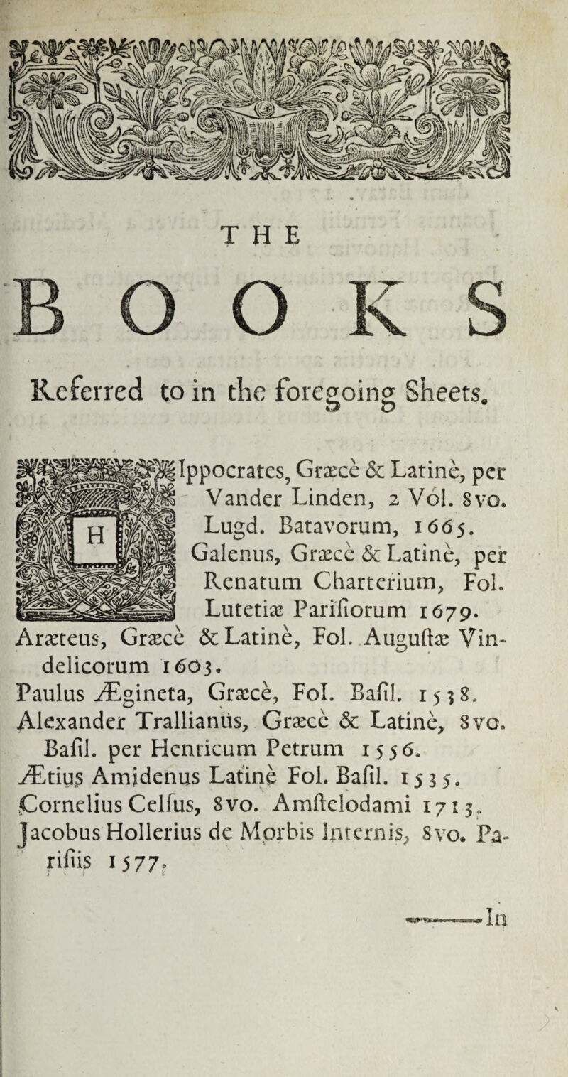 O O K S Referred to in the foregoing Sheets. V ppocrates, Greece & Latine, per Vander Linden, 2 Vol. Svo. Lugd. Batavorum, 1665. Galenus, Grxce & Latine, per Rcnatum Charterium, Fol. Lutetian Parifiorum 1679. Arxteus, Grace & Latine, Fol. Auguftfe Vin- delicorum 1603. Paulus ^Egineta, Grace, Fol. Bafil. 1538. Alexander Trallianiis, Grace & Latine, 8vo. Bafil. per Henricum Petrum 1556. ^,tiu5 Amjdenus Latine Fol. Bafil. 1535. Cornelius Celfus, 8vo. Amftelodami 1713, jacobus Hollerius de Mprbis Internis, Svo. Pa- rifiis 1577, s