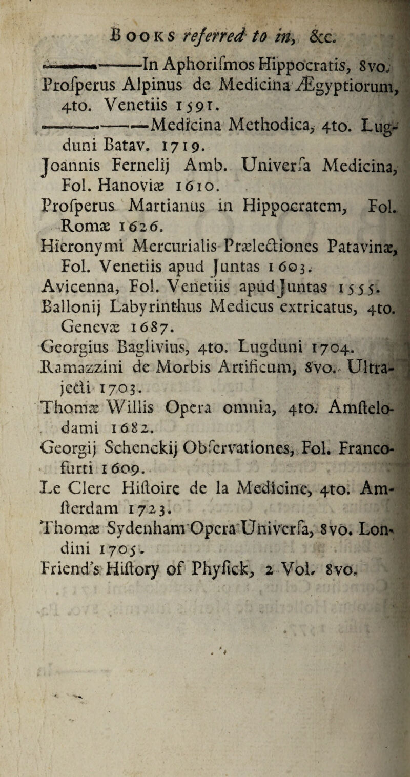 Books referred to in, &e. * --In Aphorifmos Hippocratis, Svo; Profperus Alpinus de Medicina ^Egyptiorum, 4to. Venetiis 1591* -_-Medicina Mcthodica, 4to. Lug- duni Batav. 1719. .1 Joannis Fernelij Amb. Univerfa Medicina, Fol. Hanovias 1610. Profperus Martianus in Hippoeratem, Fol. Romas 1626. Hieronymi Mercurialis Prxle&iones Patavinx, Fol. Venetiis apud Juntas 1603. Avicenna, Fol. Venetiis apud Juntas 1555. Ballonij Labyrint-hus Medicus extricatus, 4to. Genevas 1687. Georgius Baglivius, 4to. Lugduni 1704. Ramazzini de Morbis Amficum, Svo.- Ultra- jed-i 1703. Thomas Willis Opera omnia, 4to. Amftelo- dami 1682. Georgij Schenckij Obfcrmtiones, Fol. Franco- * furti 1609. Le Clerc Hiftoire de la Medicine, 4to. Am- llcrdam 1723. Thomas Sydenham Opera Univerfa, Svo. Lon- dini 1705. Friend’s Hiftory of Phyfick, 2 VoL Svo,