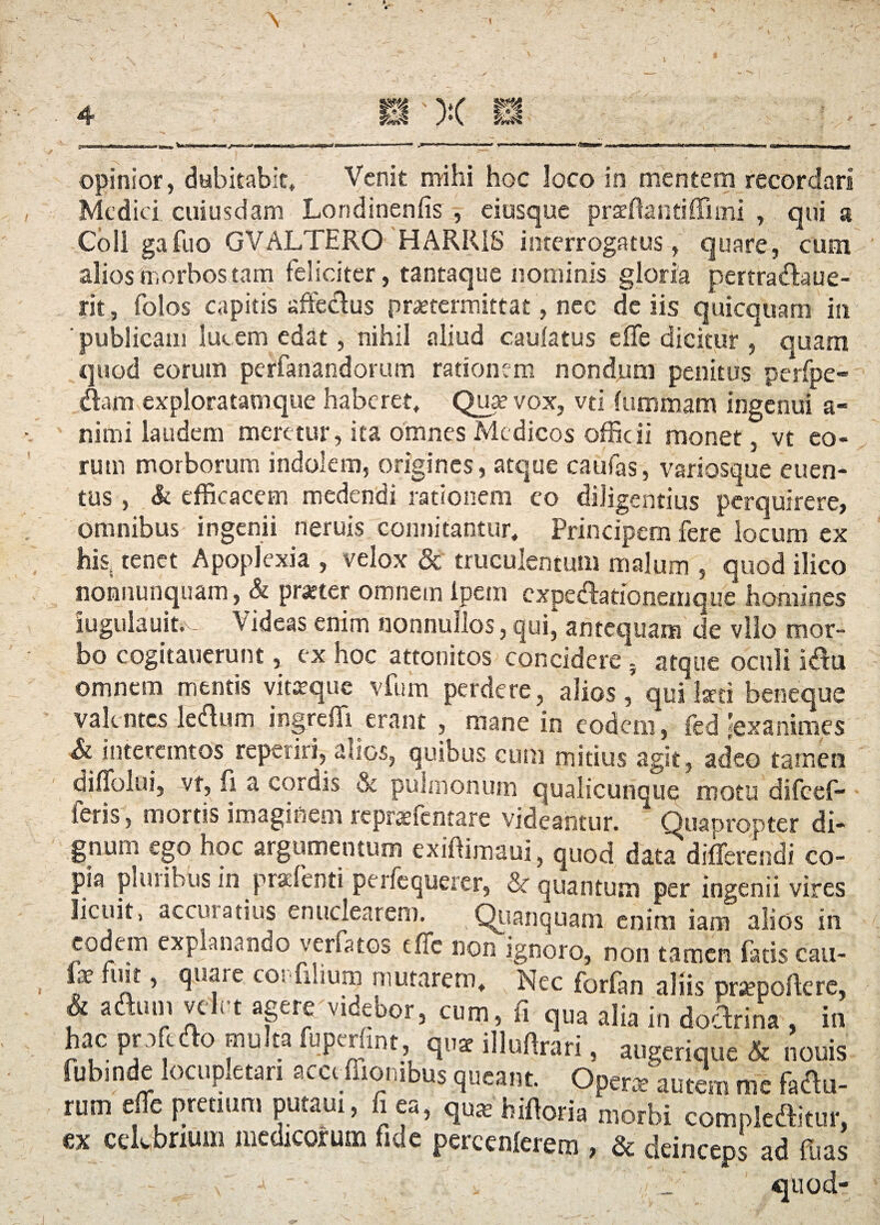 Medici cuiusdam Lortdinenfis , eiusque p radianti ffimi , qui a Coii gafuo GVALTERO HARRIS interrogatus, quare, cum alios morbos tam feliciter, tantaque nominis gloria pertradaue- rit, folos capitis affedus praetermittat, nec de iis quicquam in 'publicam lucem edat, nihil aliud caulatus effe dicitur, quam quod eorum perfanandorum rationem nondum penitus perfpe- dam exploratam que haberet. Quae vox, vti fummam ingenui a- nimi laudem meretur, ita omnes Medicos officii monet, vt eo¬ rum morborum indolem, origines, atque caufas, variosque euen- tus , & efficacem medendi rationem eo diligentius perquirere, omnibus ingenii neruis connitantur. Principem fere locum ex his, tenet Apoplexia , velox & truculentum malum , quod ilico nonnunquam, & pratter omnem ipein expedationemque homines iugulauit. Videas enim nonnullos, qui* antequam de vllo mor¬ bo cogitauerunt, ex hoc attonitos concidere; atque oculi idu omnem mentis vittrque vfum perdere, alios, qui laeti beneque valentes ledum ingreffi erant , mane in eodem, fed'exanimes & interemtos reperiri, auos, quibus cum mitius agit, adeo tamen diffolui, vt, fi a cordis & pulmonum qualicunque motu difeef- feris, mortis imaginem repraffentare videantur. Quapropter di¬ gnum ego hoc argumentum exiffimaui, quod data differendi co¬ pia plui ibus in pradenti perfequerer, & quantum per ingenii vires licuit, accuratius enuclearem. Quanquam enim iam alicis in eodem explanando verfatos tffc non ignoro, non tamen fatis cau- fe fuit, quare cor filium mutarem. Nec forfim aliis prtepoftere, * aaiul; relrt agei^videbor, cum, fi qua alia in doctrina , in hac pofedo multa fuperfint, qu* illuftrari, augerique & nonis fubinde locupletari acct fliombus queant. Operte autem me fadu- rum effe pretium putaui, fi ea, qu^bifforia LrW Smpledte, ex celebrium medicorum fide percenlerem , & deinceps ad fu as ; -.. x j ~ _ quod-