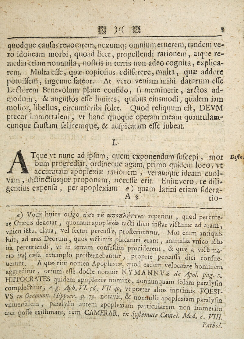 quodque caufasrewocarem,.nexumq; omnium eruerem, tandem ve¬ ro idoneam morbi, quoad licet, propellendi rationem, atque re¬ media'etiam nonnulla, noftris in terris non adeo cognita, explica¬ rem. Multa e ile, quse copiofius ediflferere, multa, qua? addere potuiflem, ingenue fateor. At vero veniam mihi daturum die Le&orem Benevolum plane confido, fi meminerit, ardos ad¬ modum , & anguftos elTe limites, quibus eiusmodi, qualem iam molior, libellus, circumfcribi folet. Quod reliquum eft, DEVM precor immortalem , vt hanc quoque operam meam quantulam¬ cunque fauftam felicemque, & aulpicatarti eflfe iubeat, I, ; '  ATque vt nunc ad ipfum, quem exponendum fufeepi, mor bum progrediar, ordineque agam, primo quidem loco, Vt accuraram apoplexia? rationem , veratnque ideam euol- vatn , diftindiusque proponam, nece (Te erit. Enirnvero, re dili¬ gentius cxpenfa , per apoplexiam a) quam ktini etiam fidera- - • A 3 tio- d) Vocio hlllUS Oxi^O Cl'7tQ TH &7T07T?\3'ITT&jP rcpctltlit* , quod perCUtC- re Graecis denotat, quoniam apoplexia tafti ilico inftarvi&imse ad aram, vnico iftu, claua, vel fecuri perculte, profternuntur, Mos enim antiquis ad aras Deorum, anos vidimis nDm^ ^ iVt ita rio lierunt, ^ ^luucrnimtur» Mos enim annqmts fuit, ad aras Deorum, quos viftimis placaturi erant, animalia vnico iftu ita percutiendi, vt m terram confeflim prociderent, & quge a vi&ima- ita» caefa extemplo profternebafitur, proprie perculta dici confiie- mt, A quo ritu nomen Apoplexia?, quod eadem velocitate homine» aggreditur, ortum elte dofte notauie N YMANNVS de AvoL pn? A HIPPOCRATES quidem apoplexiae nomine, nonnunquam folam paralyfin compiect-itui, e. g. Apfa, VI. 56. Vll 40, vt praeter alios inprimis FOESt VS inOcconom. Hippocr. p. 79. notavit, & nonnulli apoplexiam paralyGn vmuerfalem, paralyfin autem apoplexiam particularem non immerite dici polle exmunant, cum CAMERAE, in Syjlmate CmtcL Md, c, VUl : \ ' Patiol