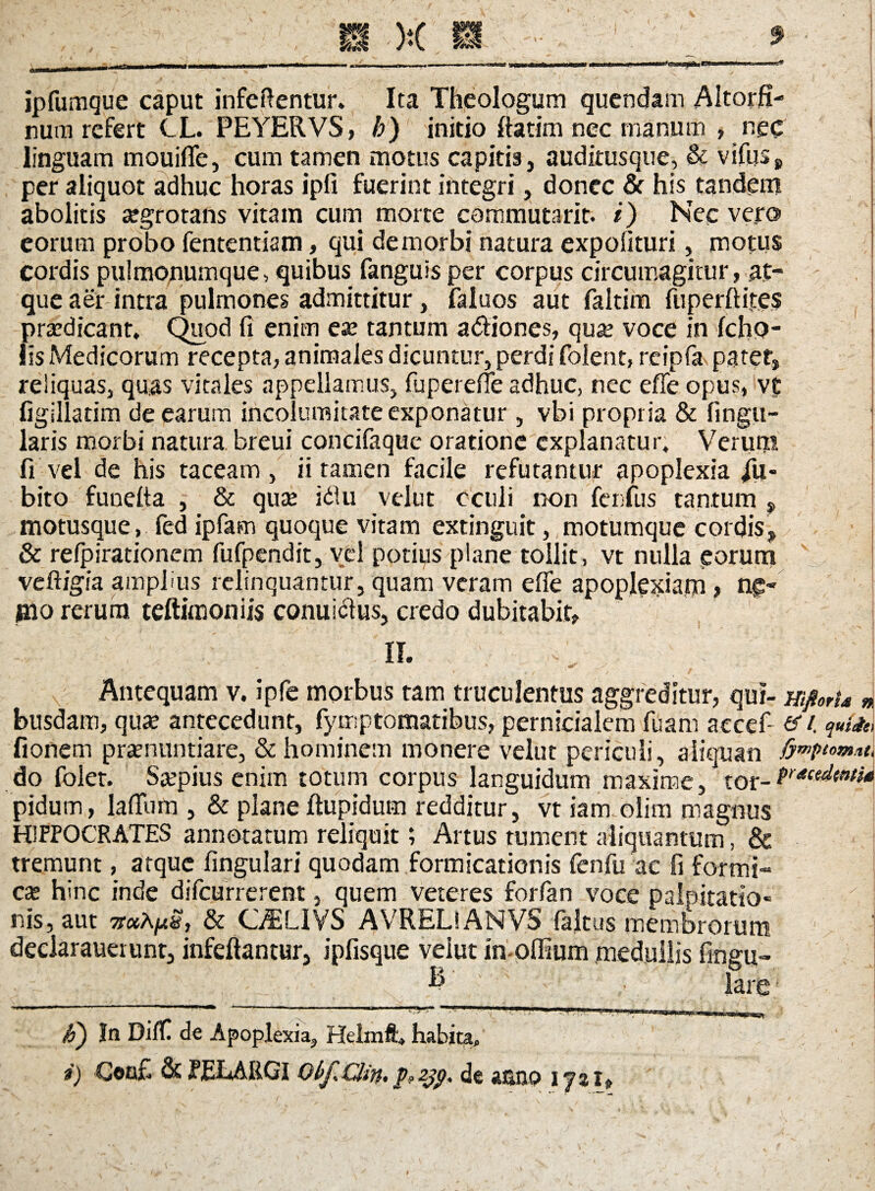 ipfumgue caput inferentur. Ita Theologum quendam Altorfi- num refert CL. PEYERVS, b) initio ffatim nec manum » nec linguam mouiffe, cum tamen motus capitis, auditusque, & v iliis 8 per aliquot adhuc horas ipfi fuerint integri, donec & his tandem abolitis aegrotans vitam cum morte commutarit. i) Nec ve.ro eorum probo fententiam, qui de morbi natura expolituri, motus cordis pulmonumque, quibus fanguis per corpus circumagitur, at¬ que aer intra pulmones admittitur, faluos aut fakim fuperftifes praedicant. Quod fi enim eae tantum a&iones, quae voce in Icho- lls Medicorum recepta, animales dicuntur, perdi folent, reipfa patet, reliquas, quas vitales appellamus, fupereffe adhuc, nec effe opus, vt figlllatim de earum incolumitate exponatur , vbi propria & lingu¬ laris morbi natura breui concifaquc oratione explanatur. Verum fi vel de his taceam, ii tamen facile refutantur apoplexia jii- bito funelta , & quae idlu velut oculi non fenfus tantum , motusque, fed ipfam quoque vitam extinguit, motumque cordis, & refpirationem fufpendit, vel potius plane tollit, vt nulla eorum veftigia amplius relinquantur, quam veram effe apoplexiam, n£- mo rerum teftimoniis conuidtus, credo dubitabit, II. Antequam v. ipfe morbus tam truculentus aggreditur, qui- mfiorta * busdam, quae antecedunt, fymptomatibus, pernicialem fuam aecef- &i. quite fionem praenuntiare, & hominem monere velut periculi, aiiquan do folet. Saepius enim totum corpus languidum maxime, tor- pidum, laffum , & plane ftupidum redditur, vt iamolim magnus HIPPOCRATES annotatum reliquit; Artus tument aliquantum , & tremunt, atque lingulari quodam formicationis fenfu ac fi formi- cae hinc inde difeurrerent, quem veteres forfan voce palpitatio- nis, aut TraAjus, & C^LIVS AVRELiANVS faltus membrorum deciarauetunt, infeftantur, ipfisque velut in olfium medullis fingu» E’ ■ lare • P) In DifH de Apoplexia^ Helmft* habita» i) G©n£ & JPELARGI Obj*CJin* jp?2jp* de «uuxp