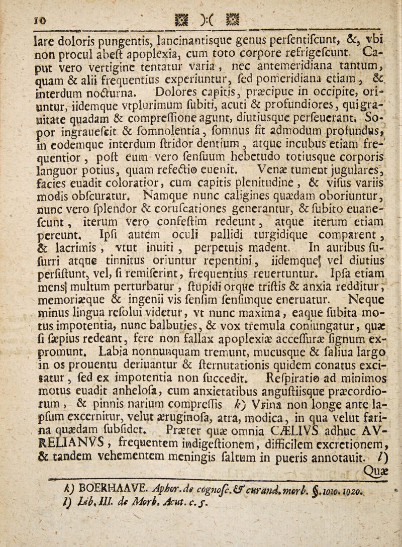 lare doloris pungentis, lancsnantisque genus perfentifcunt, &, vbi non procul abeft apoplexia, cum toto corpore refrigcfcunt. Ca¬ put vero vertigine tentatur varia , nec antemeridiana tantum, quam & alii frequentius experiuntur, fed ponieridiana etiam , &, interdum nodurna. Dolores capitis, praecipue in occipite, ori¬ untur, iidemque vtplurimum fubiti, acuti & profundiores, qui gra¬ vitate quadam & compreflione agunt, diutiusque perfeuerant. So¬ por ingrauefeit & fomnolentia, fomnus Iit admodum profundus, in codemque interdum ftridor dentium , atque incubus etiam fre- quentior, poft eum vero fenfuutn hebetudo totiusque corporis languor potius, quam refedi® euenit. Venae tument jugulares, facies euadit coloratior, cum capitis plenitudine , & vifus variis modis obfcuratur. Namque nunc caligines quaedam oboriuntur, nunc vero fplendor & corufcationes generantur, & fubito euane- fcunt, iterum vero confeftim redeunt, atque iterum etiam pereunt, Ipfi autem oculi pallidi turgidique comparent, & lacrimis, vtut inulti , perpetuis madent. In auribus fu- furri atque tinnitus oriuntur repentini, iidemquef vel diutius perfiftunt, vel, fi remifcrint, frequentius reuertuntur. Ipfa etiam mens} multum perturbatur, ftupidi orque triftis & anxia redditur, memoriseque & ingenii vis fenlim fenfimque eneruatur. Neque minus lingua refolui videtur, vt nunc maxima, eaque fubita mo¬ tus impotentia, nunc balbuties, & vox tremula coniungatur, quae fi faepius redeant, fere non fallax apoplexia acceffurae lignum ex¬ promunt. Labia nonnunquam tremunt, mucusque & faliua largo in os prouentu deriuantur & fternutationis quidem eonatus exci¬ tatur , fed ex impotentia non fuccedit. Refpiratio ad minimos motus euadit anhelofa, cum anxietatibus anguftiisque praecordio¬ rum , & pinnis narium compreffis k) Vrina non longe ante la- pfum excernitur, velut aeruginofa, atra, modica, in qua velut fari¬ na quaedam fubfidct. Praeter quae omnia CMiVS adhuc AV- RE0ANVS , frequentem mdigeftionem, difficilem excrctionem, & tandem vehementem meningis faltum in pueris annotauit. /) ______Quae A) BOERHAAVE. Apbor.de cognojc.if cur and. merb. §.1010.1020.