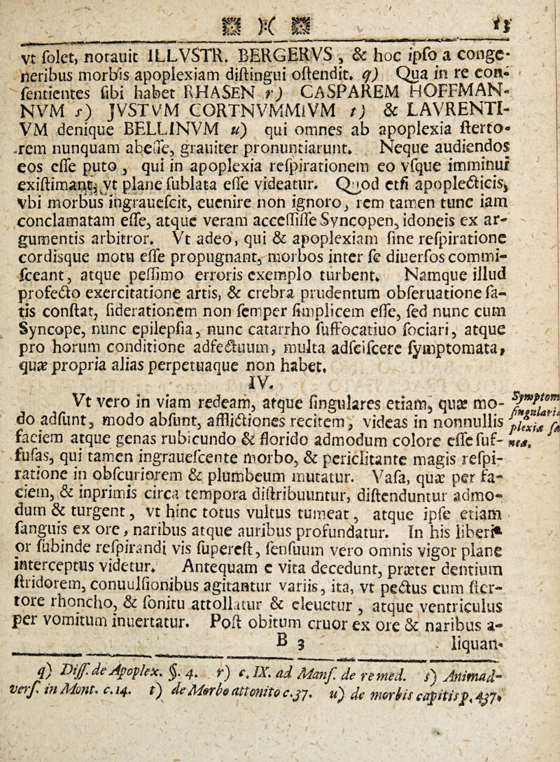 / vt folet, notauit 1LLVSTR. BERGERVS , & hoc ipfo a conge¬ neribus morbis apoplexiam diftingui oftendit. q) Qua in re eon- fentientes fibi habet RHASEN r) CASPAREM HOFFMAN» NVM s) JVSTVM CORTNVMMiVM t) & LAVRENTI- VM denique BELLINVM u) qui omnes ab apoplexia fterto* .rem nunquam abeuc, grauiter pronuntiarunt* Neque audiendos eos efie puto , qui in apoplexia refpirationem eo vfque imminui exiftimantj jt plane fublata efie videatur. Qood etfi apopledicis, vbi morbus^ingrauefeit, euenire non ignoro , rem tamen tunc iam conclamatam efie, atque veram accefliiTe Syncopen, idoneis ex ar¬ gumentis arbitror. Vt adeo, qui & apoplexiam fine refpiratione cordisque motu efie propugnant, morbos inter fe diuerfos commi- fceant, atque pefiimo erroris exemplo turbent. Namque illud profedo exercitatione artis, & crebra prudentum obferuatione fa¬ tis confiat, fiderationem non femper fimplicem efie, led nunc cum Syncope, nunc epilepfia, nunc catarrho fuffocatiuo fociari, atque pro horum conditione adfeduuin, multa adfeifcerc lymptomata» qux propria alias perpetuaque non habet, IV. Vt vero in viam redeam, atque lingulares etiam, qua* mo- do adfunt, modo abfunt, afflidiones recitem, videas in nonnullis faciem atque genas rubicundo & florido admodum colore eflefuf- »», fu fas, qui tamen ingrauefcente morbo, & periclitante magis refpi¬ ratione in obfcuriorem & plumbeum mutatur. Vafa, qui per fa¬ ciem, & inprimis circa tempora diftribuuntur, diftenduntur admo¬ dum & turgent, vt hinc totus vultus tumeat, atque ipfe etiam fangms ex ore, naribus atque auribus profundatur. In his liberi*1 or lubinde refpirandi vis fupercft, fenfuum vero omnis vigor plane interceptus videtur* Antequam c vita decedunt, pnerer dentium ftridorem, conuulfionibus agitantur variis, ita, vt pedus cum ficr- tore rhoncho, & fonitu attollatur & eleuctur , atque ventriculus pei vomitum inuertatur. Poft obitum eruor ex ore & naribus a- ___ E 3 . liquari- .  T MidW. 'I. HM.H.I Iiiwn |. .!■'! I jn mrmwm i«nnm 4/ ddijf.de Agopek. 4. r) e, IX. ad Manf. de rented. /) Animad