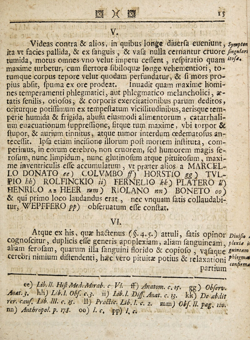 V/. Videas contra & alios, in quibus longe diuerfa eueniunt, sympm ita vt facies pallida, & ex fanguis, & vafa nulla cernantur cruore finguhn tumida, motus omnes vno velut impetu cedent , refpiratio quam itof** maxime turbetur, cum ftertore fibiloquse longe vehementiori, to¬ tumque corpus tepore velut quodam perfundatur, & fi mors pro¬ pius abfit, fpuma ex ore prodeat. inuadit quam maxime homi¬ nes temperamenti phlegmatici, aut phlegmatico melancholici, ae¬ tatis fenilis, otiofos, & corporis exercitationibus parum deditos, oriturque potiflimum ex tcmpeftatum viciditudinibus, aerisque tem¬ perie humida & frigida, abufu ciusmodi alimentorum , catarrhali- um euacuationum luppreflione, fitque tum maxime, vbi torpor & ftupor, & aurium tinnitus, atque tumor interdum oedematofus an¬ tecedit. Ipfa etiam incifione illorum poft mortem inftituta, com- perinaus, in eorum cerebro, non cruorem, fed humorem magis fe- rofum, nunc limpidum, nunc glutinofum atque pituitofum, maxi¬ me inventriculis ede accumulatum , vt praeter aiios a MARCEL¬ LO DONATO ee) COLVMSO f) HORSTIO gg) TVL- PIO hb) ROLF1NCKIO ii) FERNELIO kk) PLATERO U) HENRIcO ab HEER mm) RiOLANO nn) BONETO oo) & qui primo loco laudandus erat, nec vnquam fatis collaudabi¬ tur, WEFFFERO pp) obferuatum die condat. _  - VI. Atque ex his, qua? hadenus (£.4.5.) attuli, fatis opinor dms, , cognofcitur, duplicis ede generis apoplexiam, aliam fanguineam plexi* i1 aliam ferofam, quarum illa fanguini dor id o & copiofo , vafaque guineAm cerebri nimium djftendenti, h^c vero pituitae potius & relaxationi ?hltzmat __confirma partium ee) Liu.lL HijtMed.Mirab. c, Vi. fF) Anatoni* c> if. gg) ObferiK An at.j ♦ hhj Lib.l. Obf. c.j. ii) Ltb.L Dijf. Anat. c. ij. kk) De abdit rer. cauf Lib. UL ct if. il) Prabtic. Lib> L c. 2. mm) Obf. II. pap* 120.