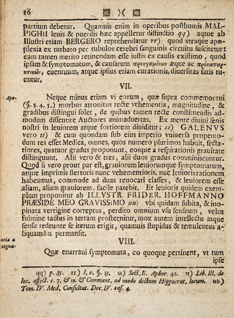 ! Ifi 1 • l ■llr I f II / nttA a i'6 x m partium debetur. Quamuis enim in operibus pofthumis M AL- PIGHil leuis & puerilis haec appelletur diftindio qq) aqtue ab llluftri etiam BERGERO reprehendatur rr) quod vtraque apo¬ plexia ex turbato per tubulos cerebri fanguinis circuitu fufcitctur: eam tamen merito retinendam efle iuftis ex caufis exiftimo , quod ipfam & fymptomatum, & caularum 7r$oyiy&i*emv aeque ac TtfaotTctQ- xTtwvf euentuum, atque ipfius etiam curationis, diuerfitas fatis tu¬ entur. VII. Neque minus etiam vi eorum, qua? fupra coitimemoraui (^.3.4, 5,) morbus attonitus re<5te vehementia, magnitudine, & gradibus diftingui folet, de quibus tamen rede conftimeudis ad¬ modum diffentire Audores animaduertas. Ex mente diuini fenis noftri in leuiorem atque fortiorem diuiditur, ss) GALENVS vero tt) & cum quondam fub eius imperio vniuerfa propemo- dum res eflet Medica, omnes, quos numero plurimos habuit, Peda¬ tiores, quatuor gradus proponunt, eosque a relpirationis grauitate diftinguunt. Alii vero & tres, alii duos gradus comminiscuntur. Quod fi vero prout par eft, grauiorum Ieuiorumque fymptomatum, atque imprimis ftertoris nunc vehementioris, nuc lenioris rationem habeamus, commode ad duas reuocari clades, & leuiorem elTc aliam, aliam grauiorem, facile patebit. Et lenioris quidem exem¬ plum proponitur ab ILLVSTR. FRIDER, HOFFMANNO PR&SIDE MEO GRAVISSIMO uu) > vbi quidam fubita, & ino¬ pinata vertigine correptus, perdito omnium vfu fenfuum , velut fulmine tadas in terram profternitur, mox autem intelledu atque fenfu rcdeunte fe iterum erigit, quamuis ftupidus & temulentus a- Jiquamdiu permanfit» ' , • : VIII. ■ * Quae enarraui fymptomata, eo quoque pertinent, vt tum ipfe » »*« qq) p- <?/• rr) /. <?. ij, ss) SeStJl. Aphor. 42. tt) Ub.lll, de hc, affeci, c. 7. 19. & Comment, ad modo ditium ffipp&crat. locum, ttfl) Tm. IV. Mcd, Confultat. Dec. IV. taf. 4, V