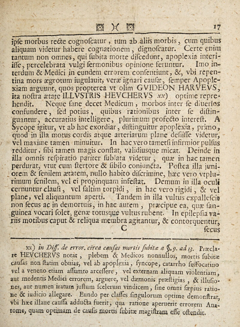 jpfe morbus re&e cognofcatur, tum ab aliis morbis, cum quibus aliquam videtur habere cognationem , dignofcatur* Certe enim tantum non omnes, qui fubita morte difcediinr, apoplexia interi- ifie, percelebrata vulgi fermonibus opinione feruntur. Imo in- terdum & Medici in eundem errorem confchtiunt, &, vbi repen¬ tina mors aegrotum iugulauit, verte ignari caufe, femper Apople¬ xiam arguunt, quos propterea vt olim GVIDEON HARVEVS, ita noftra tetate 1LLVSTR1S HEVCHERVS xx) optime repre» hendit. Neque lime decet Medicum , morbos inter fe diuerlos confundere, fed potius, quibus rationibus inter fe diftin- guantur, accuratius intclligere, plurimum profedo intereft. A Sycope igitur, vt ab hac exordiar, diftinguitur apoplexia, primo, quod in illa motus cordis atque arteriarum plane deflifle videtur, vel maxime tamen minuitur. In hac vero tametfi infirmior pulfus redditur, fibi tamen magis conflat, validiusque micat. Deinde in illa omnis refpiratio pariter fublata videtur , qua? in hac tamen perdurat, vtut cum ftqrtore & fibiio coniundta, Foftea illa jtrni- i orem & ienilem tetatem, nullo habito diferimine, haec vero vtplu- rimum fenilem, vel ei propinquam infeftat. Demum in illa oculi cernuntur claufi, vel faltim torpidi, in hac vero rigidi, & vel plane, vel aliquantum aperti. Tandem in illa vultus expallcfcie non fecus ac in demortuis, in hac autem , praecipue ea, qua: fan- guinea vocari folet, gena? totusque vultus rubent. In epilepfia va¬ riis motibus caput & reliqua membra agitantur, & contorquentur, i. > ' v '7. C fecus xx) in Di'ff. de error, circa c au far mortis fubit<z a §tf>. ad ij. Puecla- re HEVCHERVS notat , plebem & Medicos nonnullos, mortis fubitje caufas non ftatim obuias, vel ab apoplexia, fyncope, catarrho fuffocatiuo vel a veneno etiam alfumto arceflere , vel externam aliquam violentiam, aut medentis Medici errorem, arguere, vel dsemonis prafligias , & illuGo- nes, aut numen iratum juftum fcelerum vindicem , fme omni fsepius ratio¬ ne & indicio allegare. Eundo per claifes Angulorum optime demonftrat vbi haec illaue caufla addufta fuerit, qua ratione aperuerit errorem Ana- tome, quam optimam de cawfis mortis fubitoe magtftram elfe ofte»dit.