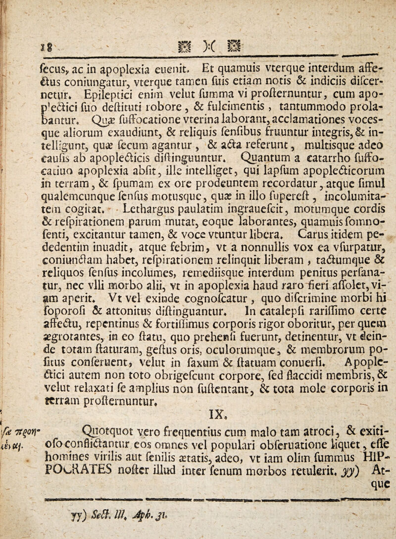 fecus, ac in apoplexia euenit. Et quamuis vterque interdum affe¬ ctus conjungatur, vterque tamen fuis etiam notis & indiciis difcer- netur. Epileptici enim velut fumma vi proflernuntur, cum apo- p'e£tici fuo deftituti robore, & fulcimentis , tantummodo prola¬ bantur. Qu£e fuffocatione vterina laborant, acclamationes voces¬ que aliorum exaudiunt, & reliquis fenfibus fruuntur integris, & in- telligunt, quae fecum agantur , & a&a referunt, multisque adeo caufis ab apopleCUcis diftinguuntur. Quantum a eatarrho fuffo- caduo apoplexia abfit, ille intelliget, qui lapfum apopledticorum in terram, & fpumam ex ore prodeuntem recordatur, atque fimul qualemcunque fenfus motusque, quas in illo fupereft , incolumita¬ tem cogitat. Lethargus paulatim ingrauefcit, motumque cordis & refpirationem parum mutat, eoque laborantes, quamuis fomno- fenti, excitantur tamen, & voce vtuntur libera. Carus itidem pe- dedentim inuadit, atque febrim , vt a nonnullis vox ea vfurpatur, coniundlam habet, refpirationem relinquit liberam , tadlumque & reliquos fenfus incolumes, remediisque interdum penitus perfana- tur, nec vili morbo alii, vt in apoplexia haud raro fieri affolet, vi¬ am aperit. Vt vel exinde cognofcatur , quo difcrimine morbi hi jfoporofi & attonitus diftinguantur. In catalepfi rariflimo certe affeCtu, repentinus & fortiffimus corporis rigor oboritur, per quem segrotantes, ita eo flatu, quo prehenfi fuerunt, detinentur, vt dein¬ de totam flaturam, geftus oris, oculorumque, & membrorum po¬ litus conferuent, velut in faxum & ftatuam conuerti* Apoplc- Clici autem non toto obrigefeunt corpore, fed flaccidi membris, & velut relaxati fe amplius non fuftentant, & tota mole corporis in terram profternuntur. _ IX, ifie 7t%oy Quotquot vero frequentius cum malo tam atroci, & exiti- mttf. ofoconflictantur eos omnes vel populari obferuatione liquet, eflfe homines virilis aut fenilis «etatis, adeo, vt iam olim fummus HIP¬ POCRATES nofter illud inter fenum morbos retulerit, yy) At¬ que yy) Sett. lll„ Jpb. ju