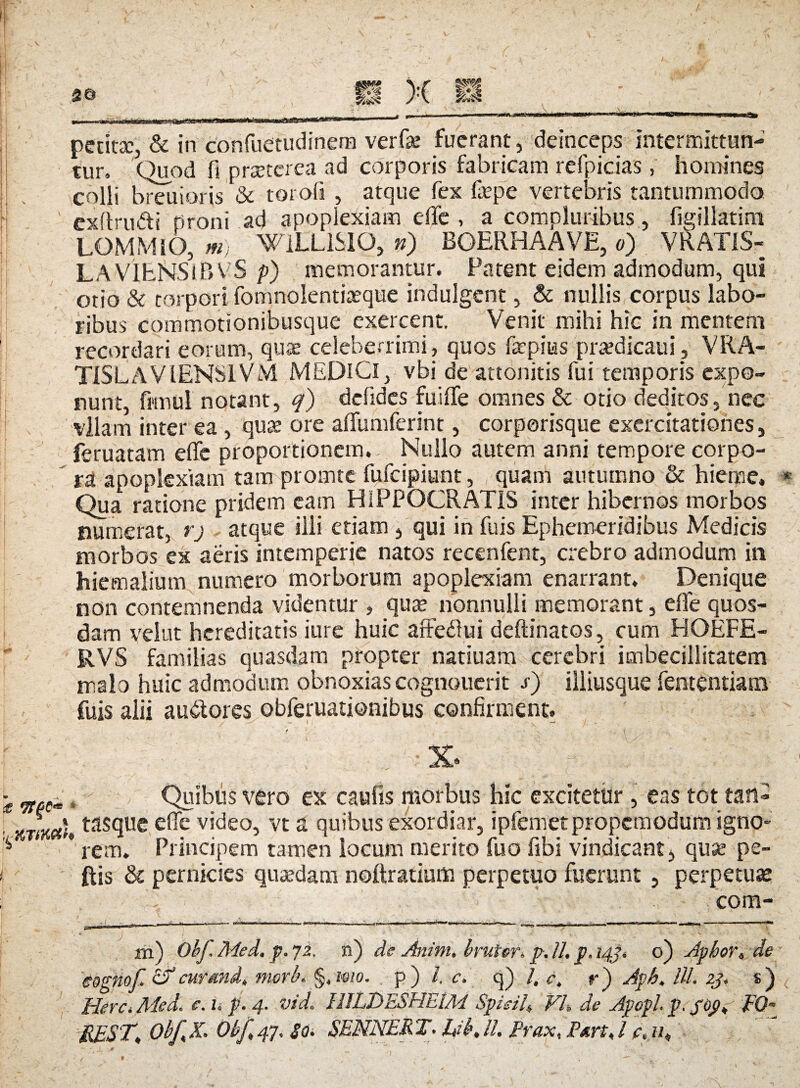 petita;, & in confuetudinem verfae fuerant, deinceps intermittun¬ tur. Quod fi praeterea ad corporis fabricam refpicias , homines colli breuioris & torofi , atque fex faepe vertebris tantummodo, exflru&i tironi ad apoplexiam efife , a compluribus, figillatim LOMMlO, m) WILLiSIO, ») BQERHAAVE, o) VRAT1S- LAVIENS^BVS />) memorantur. Patent eidem admodum, qui otio & torpori fomnolentiaeque indulgent, & nullis corpus labo¬ ribus commotionibusque exercent. Venit mihi hic in mentem recordari eorum, quae celeberrimi, quos faepius prasdicaui, VRA- TISLAVIENSIVM MEDICI, vbi de attonitis fui temporis expo¬ nunt, frmul notant, q) defides fui (Te omnes & otio deditos, nec vllam inter ea, quae ore affumferint, corporisque exercitationes, feruatam efife proportionem.. Nullo autem anni tempore corpo¬ ra apoplexiam tam promte fufeipiunt, quam autumno & hieme. Qua ratione pridem eam HIPPOCRATIS inter hibernos morbos numerat, rj atque illi etiam , qui in fuis Ephemeridibus Medicis morbos ex aeris intemperie natos recenfent, crebro admodum in hiemalium numero morborum apoplexiam enarrant. Denique non contemnenda videntur , quee nonnulli memorant, efie quos¬ dam velut hereditatis iure huic affedfui deftinatos, cum HOEFE- RVS familias quasdam propter natiuam cerebri imbecillitatem malo huic admodum obnoxiascognouerit s) illiusque fententiam fuis alii au&ores obferuationibus confirment. »Quibus vero ex caufis morbus hic excitetur, eas tot tan- 1 tasque ede video, vt a quibus exordiar, ipfemetpropcmodum igno¬ rem. Principem tamen locum merito fuo fibi vindicant, quse pe- ftis & pernicies quaedam noftratium perpetuo fuerunt , perpetuas V com- j ■■ ■> ' iri) Obf.Med. p.72. n) de Anim. bruter, p. 11. p. 143, o) Apkoi, de eognof. Sf cur and, morb.. §, mo. p ) i. c. q) l. e, r) Aph, lll. zj, s) Here. Med. c. 1, p. 4. vid. HJLDESHEIM Spicii, Vh de Apopl. p. fop, FQ- BEST, Obf X. Obf 47. So. SEMNER T. Idb, //. Prax, jPart, l c.11,