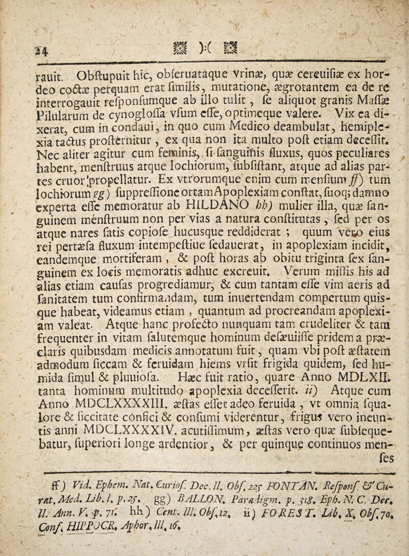 rauit. Obftupuit hic, obferuataque vrinae, quae cereuifise ex hor¬ deo co<5te perquam erat fimilis, mutatione, aegrotantem ea de re interrogauit refponfumque ab illo tulit, fe aliquot granis Mafifse Pilularum de cynoglafTa vfum efle, optimeque valere. Vix ca di¬ xerat, cum in condaui, in quo cum Medico deambulat, heraiplc- xia tadfcus profternitur, ex qua non ita multo poft etiam decefltf. Nec aliter agitur cum feminis, fi fanguinis fluxus, quos peculiares habent, menftruus atque lochiorum, fubfiftant, atque ad alias par¬ tes eruor ^propellatur. Ex vtrorumque enim cum rxenfiUm ff) tum lochiorum pg) fuppreffionc ortam Apoplexiam conflat, fuoq; damno experta efle memoratur ab H1LDANO bb) mulier illa, quae fan- guinem menftruum non per vias a natura conftitutas , fcd per os atque nares fatis copiofe hucusque reddiderat ; quum ve&o eius rei pertaefa fluxum intempeftiue fedauerat, in apoplexiam incidit, eandemque mortiferam , & poft horas ab obitu triginta fex fan- guinem ex locis memoratis adhuc excreuit. Verum miflis his ad alias etiam caufas progrediamur, & cum tantam efle vim aeris ad fanitatem tum confirmandam, tum inuertendam compertum quis¬ que habeat, videamus etiam , quantum ad procreandam apoplexi¬ am valeat- Atque hanc profedto nunquam tam crudeliter & tam frequenter in vitam falutemque hominum defseuiiffe pridem a prse¬ ciaris quibusdam medicis annotatum fuit', quam vbi poft a’ftatein admodum ficcam & feruidam hiems vrfit frigida quidem, fed hu- mida fimul & pluuiofa. Haec fuit ratio, quare Anno MDLXII. tanta hominum multitudo apoplexia deceflerit. ii) Atque cum Anno MDCLXXXX1I1. seftas eflet adeo feruida , vt omnia fqua- lore & ficcitate confici & confumi viderentur, frigus vero ineun¬ tis anni MDCLXXXX1V. acutiflimum, seftas vero quae fubleque- batur, fuperiori longe ardentior, & per quinque continuos men- . ' ,J' fes ..tMmm ii I» m ni nwr ' ii 1 iu ' i .■ , ... i ..,.ri «■»« T n»i • fWiii ' ' I »rfi * W»1»l»j, mtm.tjT «tin hm.. ■» i.... . ,.^.11)1 $) Fiid. Ephem. Nat. Curio/, Dec, 11. Obf zzf PONT AN. Befpmf Cu¬ rat, Med. Lib. 1, p, 2J. gg) BALLON, Para digni, p. j/<?« Epb. N. C Dee» ll. Ann. V. f. 71' hh) Cent. Ili, Qb/iz, ii) FOMES T. Lib» X» Ob/7a» Conf, HIPPOCR, Aphor» lll. i(f» ' '