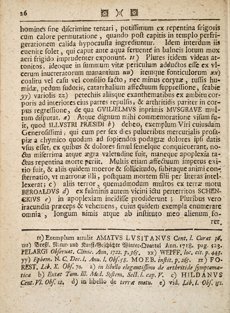 homines fine cfifcrimine tentari, potiffimum ex repentina frigoris cum calore permutatione , quando poft capitis in templo perfri- gerationem calida fiypocaufta ingrediuntur. Idem interdum iis euenire folet, qui caput ante aqua feruenttf in balneis lotum mox aeri frigido imprudenter exponunt. //) Plures itidem videas at¬ tonitos , ideoque in fummum vitae periculum addu&os eflc ex vl- cerum inueteratorum manantium uu) itemque fonticulorum xx) coalitu vel cafu vel confilio fadto, nec minus coryza;, tufiis hu- mid£E, pedum fudoris, catarrhalium afFe&uum fuppreflione, fcabie yy') variolis zz) petcchiis aliisque exanthematibus ex ambitu cor¬ poris ad interiores eius partes repulfis, & arthritidis pariter in cor¬ pus regreffione, de qua GVILIELMVS inprimis MVSGRAVE mul¬ tum difputat. a) Atque dignum mihi commemoratione vifum fu¬ it, quod 1LLVSTRI PR/ESiDI b) debeo, exemplum Viri cuiusdam Generofiffimi, qui cum per fex dies pulueribus mercurialis profa- pise a chymico quodam ad fopicndos podagrae dolores ipfi datis vfus e flet, ex quibus & dolores fimul femclque conquieuerant, no- &u miferrima atque aegra valetudine fuit, maneque apoplexia ta- £tus repentina morte periit. Multis etiam iafFeduum impetus exi¬ tio fuit, & aliis quidem moeror & follicitudo, fubitaque animi con-> fternatio, vt matronae illi, poftquam mortem filii per literas intel¬ lexerat ; c) aliis terror, quemadmodum multos ex terrae motu BEROALDVS d) ex fulminis autem vicini i&u perterritos SCHEN- CKlVS e) in apoplexiam incidifle prodiderunt ; Pluribus vero iracundia praeceps & vehemens, cuius quidem exempla enumerare omnia , longum nimis atque ab inftituto meo alienum, fo- 'r et. tt) Exemplum attulit AMATVS LVSITANVS C ent, l. Cur sit uu) S&reff. Statur* unb ^unji«@ef4>icj)te 9Bint€v»Q»art<tl Ann. 1718* pag. 523. PELARGI Obfermt. Clinic. Ann, 1722. p,j6ft xx) WEPFF. loc, cit. p. 44J. yy) Ephem» N. C Dec.l, Anu. I. Obf. $8. MOEB. infiit.p,26$. zz) FO- REST. Lib. X. Obf 70. a) in libello elegantijjlmo de arthritide Jymptema- tica b) Ext at Terti, lll. Med. Syftem. Seft.l. cap.V. c) HILDANVS Cent. VU Obf. iz„ d) ia libello de terree metu, e) vid, Ub< l. Obf iji.