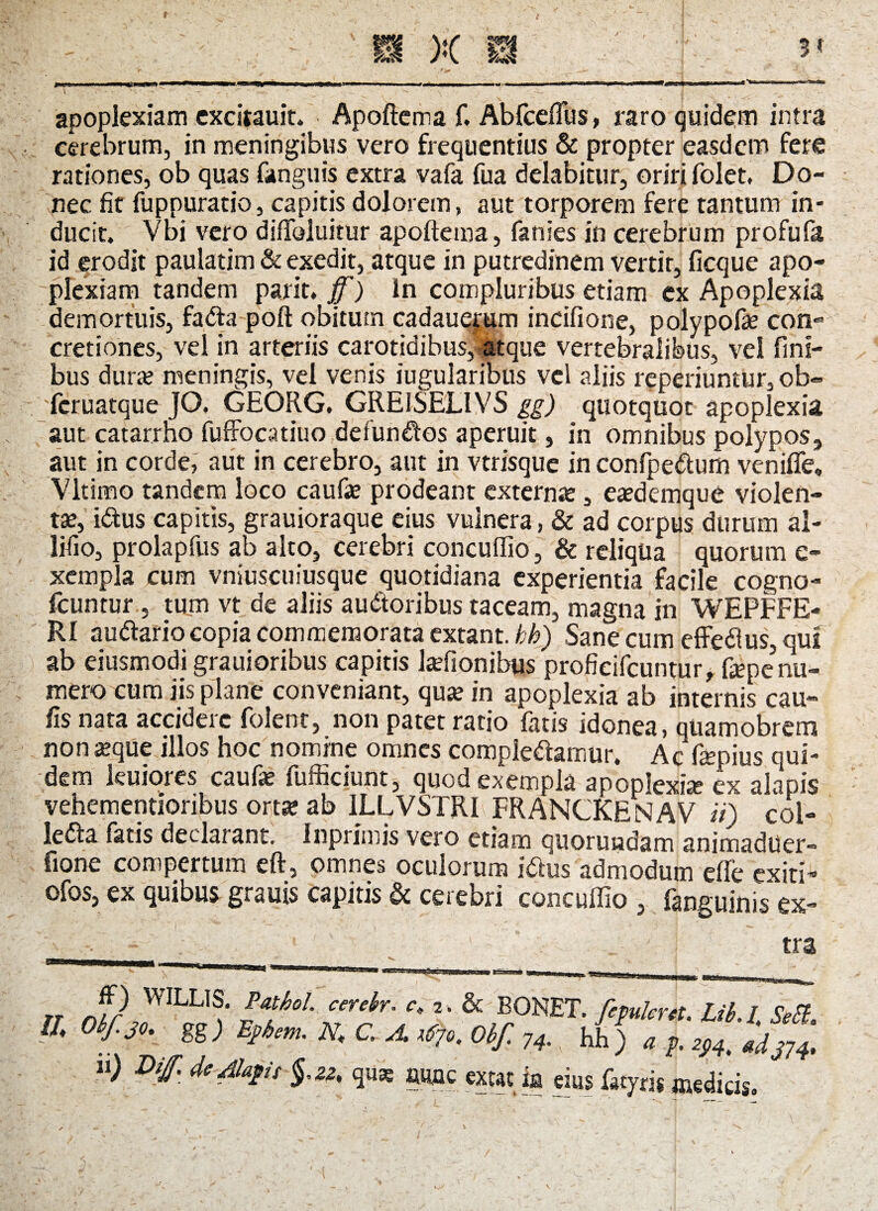 3* >ii ni i «ii win -r n— ■ n- - - --.i - 1 11 — ■■ «.-wim apoplexiam excitauit. Apoftema f. Abfceffus, raro quidem intra cerebrum, in meningibus vero frequentius & propter easdem fere rationes, ob quas fanguis extra vafa fua delabitur, oriri folet. Do¬ nec fit fuppuratio, capitis dolorem, aut torporem fere tantum in¬ ducit, Vbi vero diftbluitur apoftema, fanies in cerebrum profufa id erodit paulatim & exedit, atque in putredinem vertit, ficque apo¬ plexiam tandem parit. ff) In compluribus etiam ex Apoplexia demortuis, fadta poft obitum cadauejtim incifione, polypofae con¬ cretiones, vel in arteriis carotidibus, atque vertebralibus, vel fini¬ bus dura; meningis, vel venis iugularibus vel aliis reperiuntUr, ob» fcruatque JO. GEORG, GREISELIVS gg) quotquot apoplexia aut catarrho fuffocatiuo defundfos aperuit, in omnibus polypos, aut in corde, aut in cerebro, aut in vtrisque in confpedtum venifie» Vltimo tandem loco caufe prodeant externa;, ea?demque violen¬ tae, idtus capitis, grauioraque eius vuinera, & ad corpus durum al- lifio, prolapfus ab alto, cerebri concuffio, & reliqua quorum e- xempla cum vniuscuiusque quotidiana experientia facile cogno- fcuntur, tum vt de aliis audtoribus taceam, magna in WEPFFE- RI audiar io copia commemorata extant. bh) Sane cum effedlus, qui ab eiusmodi grauioribus capitis laffionibus proficifcuntur, fepe^u- mero cum jis plane conveniant, quae in apoplexia ab internis cau¬ lis nata accidere folent, non patet ratio fatis idonea, qUamobrem non seque illos hoc nomine omnes compledtamur. Ac fepius qui¬ dem kuiores caufae fufficiunt, quod exempla apoplexia? ex alapis vehementioribus orta* ab 1LLVSTRI FRANCKENAV ii) col- ledta fatis declarant. Inprlmis vero etiam quoruodam animaduer- fione compertum eft, omnes oculorum idlus admodum efle exiti- ofos, ex quibus grauis capitis & cerebri concuffio , fanguinis* ex- n nfr mLUS: cerebr' 2-& BONET. fepukrct. Lib.l, SeEi ffi Otf.30. gg) Eftm. N, C. A ,0o. Oif. 74. hh ) a f. 294. 4tlj74 ) Dif bd*t $•» qus aiuc exeat ia eius %ris meditis.