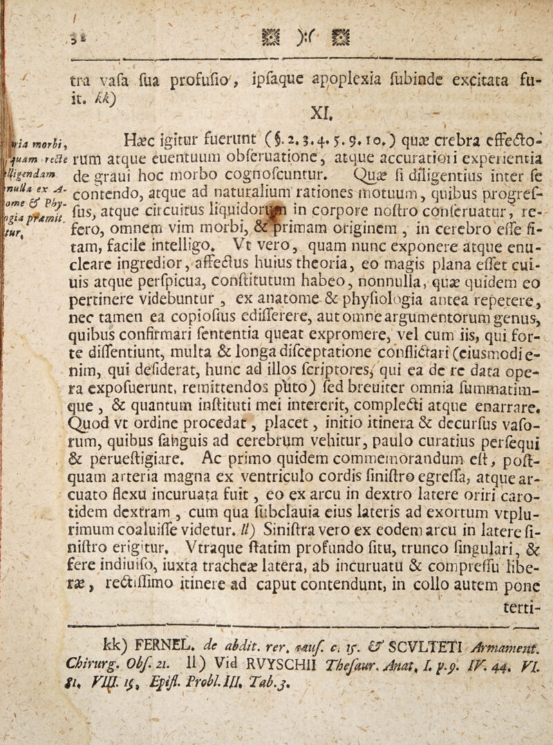 'y! > * n >r I: mia morhi * ; * I 3 i 1 ‘ ' | . ,  tra vafa fua profufio , ipfaque apoplexia fubinde excitata fu¬ it. U) XI. ' f Ha?c igitur fuerunt (§. 2.3.4. ?•$•!o.) quce crebra cffe&o- %uam recte rum atque euentuum obleruatione, atque accuratiori experientia 'Mgmdzm (^e graui hoc morbo cognofcuntur. Qua? fi diligentius inter fe ”ug*J* f contendo, atque ad naturalium rationes motuum, quibus progref- nupftmh fusJ atque circuitus liquidorqp in corpore noftro cpnferuatUr, re- 'ttirf fero, omnem vim morbi, & primam originem , in cerebro dfe li¬ tam, facile intelligo. Vt vero, quam nunc exponere atque enu¬ cleare ingredior, affedus huius theoria, eo magis plana eflet cui- uis atque perfpicua, conffitutum habeo, nonnulla, quse quidem eo pertinere videbuntur, ex anatome-& phyfrologia antea repetere, nec tamen ea copiofius ediflerere, aut omne argumentorum genus, quibus confirmari fententia queat expromere, vel cum iis, qui for¬ te didentium, multa & longa difceptatione conflictari (ciusmodi e- nim, qui defiderat, hunc ad illos fcriptores/ qui ea de rc data ope¬ ra expofuerunt, remittendos ptito) fed breuiter omnia fummatim- que , & quantum inftituti mei intererit, comple&i atque enarrare. Quod vt ordine procedat, placet, initio itinera & dccurfus vafo- rum, quibus fahguis ad cerebrum vehitur, paulo curatius perfequi & perueftigiare. Ac primo quidem commemorandum efl, poft- quam arteria magna ex ventriculo cordis finiftro egrefla, atque ar¬ cuato flexu incuruata fuit, eo ex arcu in dextro latere oriri caro¬ tidem dextram , cum qua fubclauia eius lateris ad exortum vtplu- rimum coaluifle videtur. //) Siniftra vero ex eodem arcu in latere fi¬ niftro erigitur. Vtraque ftatim profundo fitu, trunco lingulari, & fere indiuifo, iuxta trachea? latera, ab incuruatu & compreflu libe¬ ras , rebtiflimo itinere ad caput contendunt, in collo autem pone < I' ’* ' y. . -' certi- kk) FERNEL. de abdit. rer. mu/, c. 1/. i? SCVLTETI Armament. Chirurg. Obf. 21. 11) Vid RVYSCHII Thefaur. Attat, I. f.j, IV. 44, VI su Vl{l E0. Prebl.w, Tab.j.