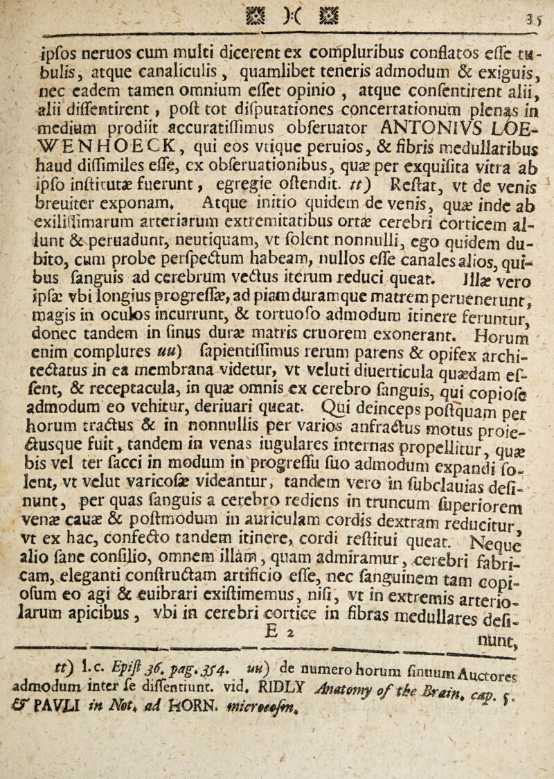 ipfos neruos cum multi dicerentcx compluribus conflatos efle tu¬ bulis, atque canaliculis, quamlibet teneris admodum & exiguis, nec eadem tamen omnium eflet opinio , atque confentirent alii, alii diflentirent, poft tot difputationes concertationum plenas in medium prodiit accuratiflimus obferuator ANTON1VS LOE- WE NHOECK, qui eos vtique peruios, & fibris medullaribus haud diffimiles efle, ex obferuationibus, qu® per exquifita vitra ab ipfo inftitutae fuerunt, egregie oftendit. tt) Reflat, vt de venis breuiter exponam* Atque initio quidem de venis, qua: inde ab exiliflimarum arteriarum extremitatibus orta? cerebri corticem al- lunt & peruadunr, neutiquam, vt folent nonnulli, ego quidem du¬ bito, cum probe perfpedum habeam, nullos efle canales alios, qui¬ bus fanguis ad cerebrum vedus iterum reduci queat. )Ua? vero IpCsc vbi longius progrefla?, ad piatnduramque matrem peruener unr, magis in oculos incurrunt, & tortuofo admodum itinere feruntur* donec tandem in finus dura? matris cruorem exonerant. Horum ' enim complures uu) fapientiflimus rerum parens & opifex archi- tedatus in ea membrana videtur, vt veluti diuerticula quaedam ef- fent, & receptacula, in qua: omnis ex cerebro (anguis, qui copiofc admodum eo vehitur, deriuari queat. Qui deinceps poftquam Der horum tradus & in nonnullis per varios anfradus motus proie- dusque fuit, tandem in venas iugulares internas propellitur quse bis vel ter faeci in modum in progreflu fuo admodum expandi fo- Icnt, vt vclut varicofe videantur, tandem vero in fubclauias defl¬ uunt, per quas fanguis a cerebro rediens in truncum fuperiorem vena» cau£ & poftmodum in auriculam cordis dextram reducitur vt ex hac, confedo tandem itinere, cordi reftitui queat. Neque alio fanc confilio, omnem illam, quam admiramur, cerebri fabri¬ cam, eleganti conftrudam artificio efle, nec fanguinem tam copi- ofum eo agi & euibrari exiftimemus, nifi, vt in extremis arterio- Jarum apicibus, vbi in cerebri cortice in fibras medullares defil -_-_;_. _._E.2- ._;_«une, tt) l.c. Epijl jX fag.354. uu) de numero horum finitum Auctores admodum inter fe dilfentiunt. vid, RIDLY Anotomy of tke Btein ^ / & PAVLI in Net* ad HORN. micreeefm,, ' * p' h