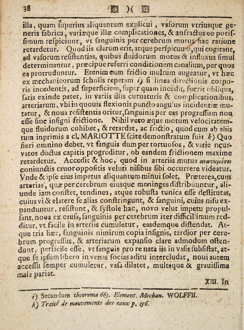 ilia, quam fuperius aliquantum explicui , vaforum vcriusque ge¬ neris fabrica, variceque illas complicationes,&anfradfuseopocif- fimum refpiciunt, vt fanguinis per cerebrum morus hac ratione retardetur. Quod iis clarum erit, atque perfpicuutfqqui cogitant, ad vaforumrefiftentias, quibus fluidorum motus& influxus fimul determinantur, praecipue referri conditionem canalium, per quos ea protruduntur. Etenim cum fri&io multum augeatur, vt haec ex mechanicorum fcholis repetam i'j fi linea directionis corpo¬ ris incedentis, ad fuperficiem, fuper quam incedit, fuerit obliqua, fatis exinde patet, in variis iliis curuaturis & complicationibus, arteriarum, vbiinquouis flexionispundfoangulus incidendae mu¬ tatur, &noua refiftentia oritur,fanguinisper eas progreflum non e fle fine infigni frhfiione. Nihil vero aeque motum velocitatem¬ que fluidorum cohibet, & retardat, ac fri&io, quod cum ab aliis tum inprimis a cU MARiOTTE fcite detnonftratum fuit k) Quo fleri omnino debet, vt fanguis dum per tortuofos, & varie ncur- vatos duchis capitis progreditur, ob eandem fritfionem maxime retardetur. Accedit & hoc, quod in arteriis mutua coniun&is cruoroppofitis velud nifibus fibi occurrere videatur. Vnde & >pfe eius impetus aliquantum minui folet* Praeterea,curri arterias , qua; per cerebrum eiusque meninges diftribuuntur, ali¬ unde iamconflet, tendinea, atque robufta tunica efle deftitutas, cuius vi & elatere fe alias conftringunt, Sc fanguini, cuius nifu ex¬ panduntur, refiftunt, & fyftole hac, novo velut impetu propul* fant, noua ex caufa, fanguinis per cerebrum iter difficillimum red¬ ditur, vt facile in arteriis cumuletur, easdemque diftendat. At¬ que tria haec, fanguinis nimirum copia infignis, tardior per cere¬ brum progreffus, & arteriarum expanfio clare admodum offen¬ dunt, perfacile efle, vt fanguis pro renata iis in vafisfubfiftat, at¬ que fe ipfum libero in venas fociasaditu intercludat, noui autem acecflii femper cumuletur, vafa dilatet, multaque St grauiflima mala pariat. \ ' ' ■ ' / •' I,■ ' s tm. In ^ ' * i , t t , t ' t y > 0» Secundum, theorema 66$. EI ement, Mechan* WOLFFIL jfc\ Traiti de mmvemmts des eaux zjti.