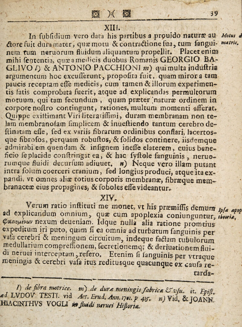 / mi XII f. In fubfidiutn vero data his partibus a prpuido naturae au Motus d $ore fuit dura rnater, quae motu & contra&ione fua, cum fangui- nem tum nemorum fluidum aliquantum propellit. Placet enim mihi fententia, quae a medicis duobus Romanis GEORGIO RA~ GL1VO /) & ANTONIO PACCHIONI m) qui multa induftria argumentum hoc excuderunt, propofita fuit, quam miror a tam paucis receptam effe medicis, cum tamen & illorum experimen¬ tis fatis comprobata fuerit, atque ad explicandas permultorum motuum, qui tam fecundum , quam praeter ; naturae ordinem in corpore noftro contingunt, rationes, multum momenti -afferat. Quippe exhtimant Viri literariflimi, duram membranam non te¬ lam membranofam fimplicem & inueftiendo tantum cerebro de¬ limatam efie, fed ex variis fibrarum ordinibus conflari, lacertos¬ que fibrofos, perquam robuftos, &folidos continere, iisdemque admirabilem quendam & infignem ineffe elaterem, cuius bene¬ ficio feplacide conflringat ea, & hac fyftole fanguinis , neruo- rumque fluidi decurfum adiuuet* n) Neque vero illam putant intra foium coerceri cranium, fed longius produci, atque ita ex¬ pandi, vt omnes alite totius corporis membranae, fibraeque mem¬ branaceae eius propagines, & foboles effe videantur. Verum ratio infticuti me monet, vt his prtemiflls demunr lpu ad explicandum omnium, quae cum apoplexia coni unguntur,, tktma, (pcttvo^imv nexum deueniam. Idque nulla alia ratione promtius expeditum iri puto, quam fi ea omnia ad turbatum fanguinis per vafa cerebri & meningum circuitum, indeque faflam tubulorum medullarium compreffionem, fecretionemq; & deriuationem flui- oi neruei interceptam ,refero. Etenim fi fanguinis per vtraqrre meningis & cerebri vafa itus reditusque quacunque ex caufa re¬ tarda- /) de fiora motrice. m) de dura meningis fabrica Sfvfu it ad LVDOV TESTI, vid Act. Emd. Ann.m.p L, n)VJ - -- HIAC1NTHVS VOGLI te fluidi neruei BifiorL * m.