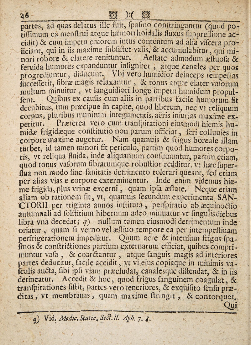 m m W.-X: partes, ad quas delatus ille fuit, {palmo coriftringantur (quod po- tiflimum ei menfirui atque h<emon;hoidalis fluxus fuppredione ac¬ cidit) & cum impetu cruorem intus contentum ad alia vifcera pro- iiciant, qui in iis maxime fubfiftec vafis, & accumulabitur, qui mi¬ nori robore & elatere renituntur. Aeffote admodum aeftuofa & feruida humores expanduntur infigniter , atque canales per quos progrediuntur, diducunt. Vbi vero humidior deinceps tempefias fucceiferit, fibrae magis relaxantur, & tonus atque elater vaforum multum minuitur , vt languidiori longe impetu humidum propul- fent. Quibus ex caulis cum aliis in partibus facile humorum fit decubitus, tum praecipue in capite, quod liberum, nec vt reliquum corpus, pluribus munitum integumentis, aeris iniurjas maxime ex¬ peritur. Praeterea vero cum tranfpirationi eiusmodt hiemis hu- midx frigidaeque conftitutio non parum officiat, feri colitiuies in corpore maxime augetur. Nam quamuis & frigus boreale illam turbet, id tamen minori fit periculo, partim quod humores corpo¬ ris, vc reliqua fluida, inde aliquantum confutuuntur, partim etiam, quod tonus vaforum fibrarumque robuflior redditur, vt ha:c fu per¬ flua non modo fine fanitatis detrimento tolerari queant, fed etiam per alias vias e corpore exterminentur. Inde enim videmus hie¬ me frigida, plus vrinse excerni, quam ipfa teftate. Neque etiam aliam ob rationem fit, vt, quamuis fecundum experimenta SAN¬ CTORI I per triginta annos inftituta , perfpiratio ab arquinodio autumnali ad folftitium hibernum adeo minuatur vt fingulis diebus libra vna decedat 5 q) nullum tamen eiusmodi detrimentum inde oriatur , quam fi verno vel atftiuo tempore ea per intempcftiuam perfrigerationem impeditur. Quum acre & intenfum frigus fpa- fmos& conftridiones partium externarum efficiat, quibus compri¬ muntur vafa , & coardantur , atque fanguis magis ad interiores partes deducitur, facile accidit, vt vi eius copiaque in minimis va- fculis au&a, fibi ipfi viam procludat, canalesque diftendat, & in iis detineatur. Accedit & hoc, quod frigus fanguinem coagulat, & tranfpirationes fiftit, partes vero teneriores, & exquifito fenfu prae¬ ditas , vt membranas, quam maxime ftringit, & contorquet. ” Qui V id» «Stutic ^ //• 7« $ * 1