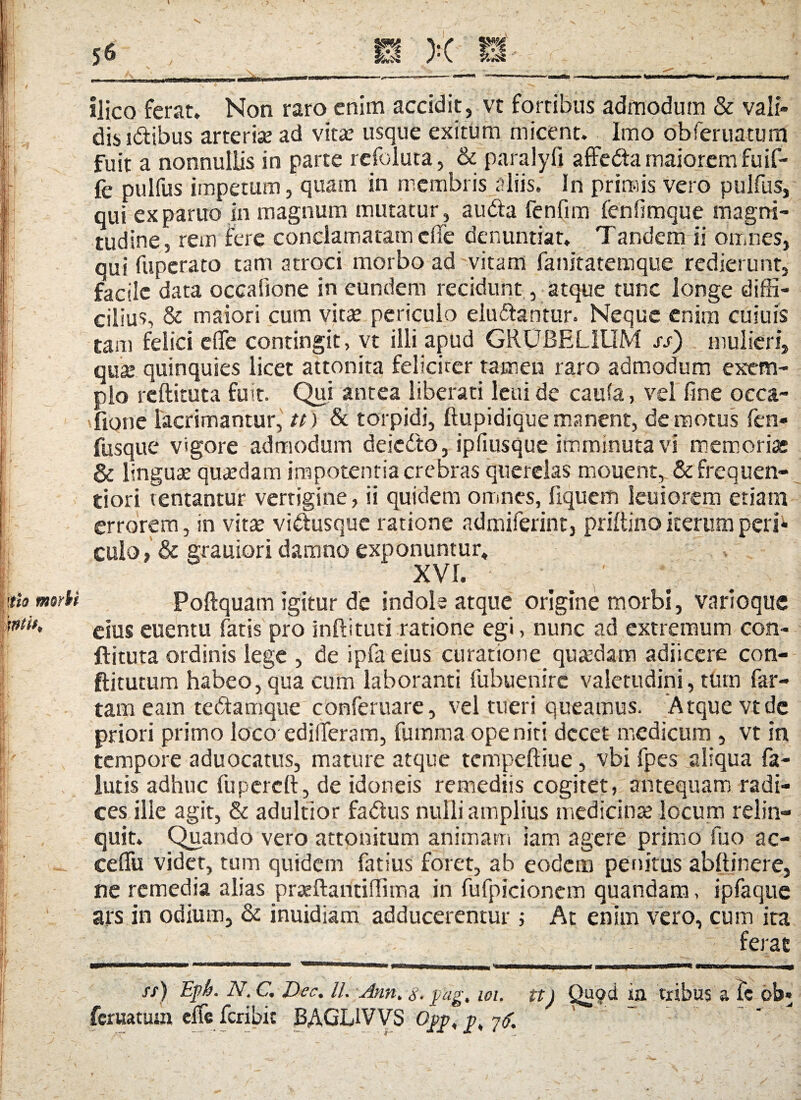 morti Ilico ferat* Non raro enim accidit, vt fortibus admodum & vali- dis idibus arte rise ad vitae usque exitum micent. Imo obferuatum fuit a nonnullis in parte refoluta, & paralyft affeda maiorem fuif- fe pulfus impetum, quam in membris aliis. In primis vero pulfus, qui ex parito in magnum mutatur, a uda fenfim fenfimque magni¬ tudine, rem fere conclamatam ede denuntiat. Tandem ii omnes, qui fupcrato tam atroci morbo ad vitam fanitatemque redierunt, facile data occalione in eundem recidunt, atque tunc longe diffi¬ cilius, & maiori cum vitae periculo eludantur. Neque enim cuiuis tam felici die contingit, vt illi apud GRUBELIUM ss) mulieri, qua; quinquies licet attonita feliciter tamen raro admodum exem¬ plo reftituta fuit. Qui antea liberati leni de caufa, vel fine occa- fione lacrimantur, tt) & torpidi, ftupidiquemanent, demotus fen- fusque vigore admodum deicdo, ipfiusque imminuta vi memori» & lingua; qusedam impotentia crebras querelas mouent, & frequen- tiori ventantur vertigine, ii quidem omnes, liquem leuiorem etiam errorem, in vitae vidusque ratione admiferint, priltino iterum peri* culo, & grauiori damno exponuntur* Poftquam igitur de indote atque origine morbi, varioque eius euentu fatis pro inftituti ratione egi, nunc ad extremum con- ftituta ordinis lege , de ipfa eius curatione quadam adiicere con- ftitutum habeo, qua cum laboranti fubuenire valetudini, tum far¬ tam eam tedamque conferuare, vel tueri queamus. Atque vt de priori primo loco edideram, fumma ope niti decet medicum , vt in tempore aduocatus, mature atque tempeftiue, vbi fpes aliqua fa- lutis adhuc fuperctt, de idoneis remediis cogitet, antequam radi¬ ces ille agit, & adultior fadus nulli amplius medicina; locum relin¬ quit. Quando vero attonitum animam iam agere primo fuo ac- cefiu videt, tum quidem fatius foret, ab eodem penitus abftinere, ne remedia alias praeftantiffima in fufpicionem quandam, ipfaque ars in odium, & inuidiam adducerentur ; At enim vero, cum ita . - ~ ferat st) Epb- N• d Dtc. II. Ann. $. pag, 101. tt) Quod ia tribus a te ob feruatum clfcfcribic BAGL1VVS ^ 7$.