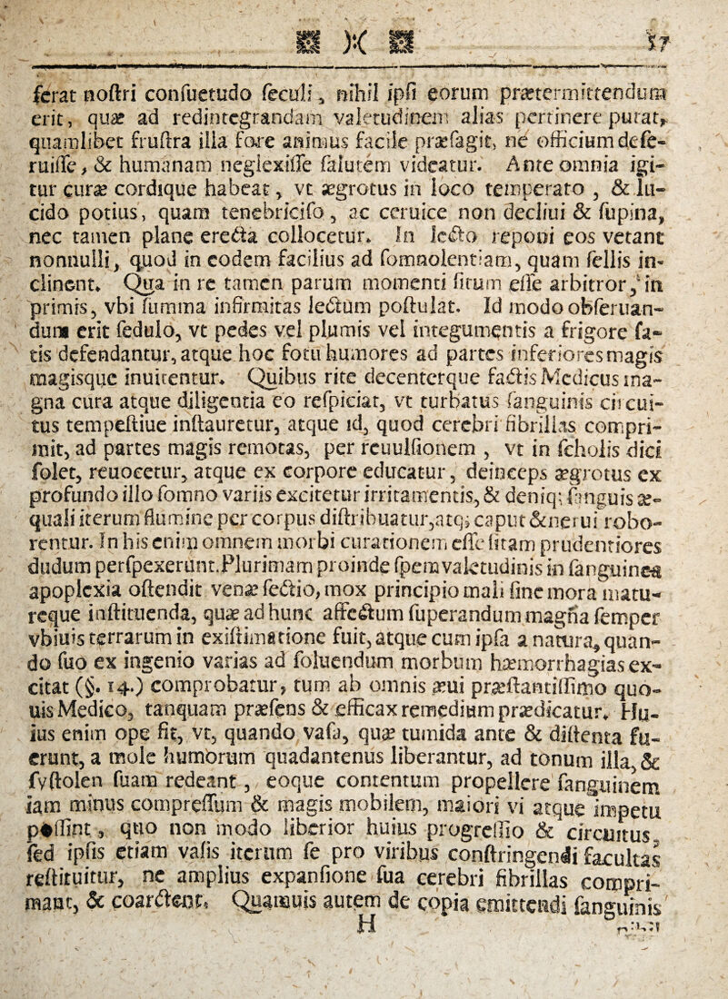 »n i mi i t . . .,. . . ,,,. ._— — iwww i i«n«n n » z » — ferat noftri confuetudo fecul: , nihil ipfi eorum praetermittendum erit, quae ad redintegrandam valetudinem alias pertinere putat* quamlibet frufira ilia fare animus facile prae fagi t, ne officium defe- ruiife, & humanam negiexifle falutem videatur. Ante omnia igi¬ tur curae cordique habeat * vt aegrotus in loco temperato , & lu¬ cido potius, quam tenebricifo, ac ceruice non decliui & fupina, nec tamen plane ereda collocetur. In ledto reponi eos vetant nonnulli* quod in eodem facilius ad fomnolentiam, quam fellis in¬ clinent. Qga in re tamen parum momenti fi tum efie arbitror /in primis, vbi fumma infirmitas lebtum poftulat. Id modoobferuan- duna erit fedulo, vt pedes vel plumis vel integumentis a frigore fa¬ tis defendantur, atque hoc fotu humores ad partes inferiores magis magisque inuitentur. Quibus rite decenterque fa&is Medicus ma¬ gna cura atque diligentia eo refpiciar, vt turbatus (anguinis circui¬ tus tempeftiue indauretur, atque id, quod cerebri fibrillas compri¬ mit, ad partes magis remotas, per reuulfionem , vt in fcholis dici folet, reuoeetur, atque ex corpore educatur, deinceps aegrotus cx profundo illo fomno variis excitetur irritamentis, & deniq; fanguis a?» quali iterum flumine per corpus diftribuatur,atqj caput &nerui robo¬ rentur. In his enim omnem morbi curationem effe litam prudentiores dudum perfpexerunt.Plurimam proinde fpemvaletudinis in fanguinea apoplexia oftendit venae fe&io, mox principio mali fine mora matu- reque inftituenda, quae ad hunc affc&um fuperandum magna femper vbiuis terrarum in exiftimatione fuit, atque cum ipfa a natura» quan¬ do fuo ex ingenio varias ad foluendum morbum haemorrhagias ex¬ citat (§. 14.) comprobatur, tum ab omnis ceu* prteftantiffimo quo- uis Medico, tanquam pra?fens & efficax remedium praedicatur. Hu¬ ius enim ope fit, vt, quando vafa, qua? tumida ante & diftenta fu¬ erunt, a mole humorum quadantenus liberantur, ad tonum illa. & fv(Iolen fuara redeant, eoque contentum propellere fanguinem iam minus compreffum & magis mobilem, maiori vi atquelmpetu p#fiint, qtio non modo liberior huius progrellio & circuitus, fed ipfis etiam valis iterum fe pro viribus conftringenli facultas reftituitur, ne amplius expanfione fua cerebri fibrillas coropri- mauc, & coartor, Qua mu is autem de copia emittendi fanguinis' .. 'f H