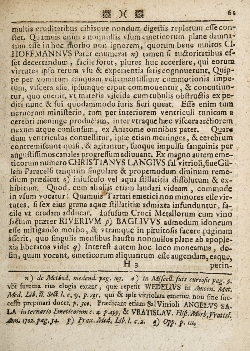 multis cruditatibus cibisque nondum digeftis repletum efiecon- ftet. Quamuis enim a nonnullis vfum emeticorum plane damna- tum eile in hoc rfiorbo non ignorem, quorum bene multos Cl» HOFFMAMNVS Pater enumerat n) tamen fi au<5toritatibus ef- fet decertandum , facile foret, piures huc accerfere, qui eorum virtutes ipfo rerum vfu & experientia fatis cognouerunt, Quip- pe per vomitum tanquam vehementifiimae commotionis impe¬ tum, vifcera alia, ipfumque caput commouentur, & concutiun¬ tur, quo eu eu it, vt miteria viicida eum tubulis obftruftis expe¬ diri nunc & fui quodammodo im is fieri queat. Efle enim tum neruorum miaifterio, tum per interiorem ventriculi tunicam a cerebri meninge produffam, inter vtraquehsec vifcera ardiorem nexum atque confenfum, ex An a tome omnibus patet, Quar# dum ventriculus conuellitur, ipfee etiam meninges, & cerebrum contremifcunt quafi , & agitantur, fuoque impulfu fanguinis per anguftiffimos canales progrdTum adiuuant, Ex magno autem eme¬ ticorum numeroCHRISTiANVS LANGIVS fal vitrioli,fiueGil- lam Paracelfi tanquam lingulare & propemodum diuinum reme¬ dium prsedicat o) injufeulo vel aqua iiilJatitia dilfolutum & ex¬ hibitum. Quod , cum ab aliis etiam laudari videam , commode in vfum vocatur ; Quamuis Tartari emetici non minores efie vir¬ tutes, fi fex eins grana aquse ftillatitiaa admixta infunduntur, fa¬ cile vt credam adducar, Infufum Croci Metallorum cum vino factum pmer RIYERIVM p'j BAGLIVVS admodum idoneum efie mitigando morbo, & vtramque in pituitofis facere paginam afferit, quo lingulis menfibus baufto nonnullos plane,ab apople¬ xia liberatos vidit f) Intereft autem hoc loco moneamus , do- fin, quam vocant, emeticorum aliquantum eile augendam, eaque, _H 3 perin- n) de Method, medend. feg. wj, #) in MifceU.fuis curiofis pag.p. vBi fumma eius elogia exurat , repetit WEDELIVS in Amoen. Mat.\ Med. Ldbjl. SeB.E e, 9. p. agf. qui & ipfe vitriolata emetica non fine fnc- celfn prepinari docet, jp, jc*. Eradicant etiam Sal Vitrioli ANGELVS S A= LA in ternario Emeticorum c. 4. p.499, & VRATISLAV. Hifi.Morb.Vmitl Jnn. 170z.pag.j4. p) Prax<Med<LihL ctg, f) Opp. p. m» ;