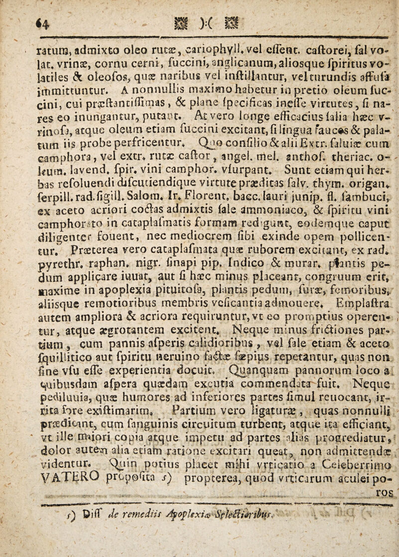 ratum, admixto oleo rutie, cariophyll, vel effient. caftorei, fal vo¬ lat, vrinse, cornu cerni, fuccini,anglicanum,aliosque /piritus vo¬ latiles & oleofos, quae naribus vel inftiilantur, vel turundis affulii immittuntur. A nonnullis maximo habetur in pretio oleum fuc- cini, cui prxftantiffimas, <Sc plane fpecificas inelle virtutes, fi na¬ res eo inungantur, putaut. At vero longe efficacius (alia hsec v- vinofa, atque oleum etiam fuceini excitant, fi lingua raucas & pala¬ tum iis probe perfricentur» Quo confilio&aliiExcr. faluife cum camphora, vel extr. rute caftor, angel. mei. anthof. theriac. o- kum. lavend. fpir, vini camphor. vlurpant» Sunt edam qui her¬ bas refoluendi dfficutiendique virtute praedicas falv. thyro. origan. ferpill. rad.figilL Salom, Ir, Florent, baec. lauri junjp. fl. fambuci, ex aceto acriori co&as admixtis fale ammoniaco, & (piritu vini camphorato in cataplafmatis formam redigunt, eodemque caput diligenter fouent, nec mediocrem fibi exinde opem pollicen¬ tur. Pneterea vero cataplafrnata quse ruborem excieant, ex rad. pyrethr, raphan. rsigr. linapi pip, Indico & murar, pfantis pe¬ dum appliyare iuuat, aut fi haec minus placeant, congruum erit, maxime in apoplexia pituitofa, plantis pedum, furar, femoribus, aliisque remotioribus membris vcficantia aehnouere. Emplaftra autem ampliora & acriora requiruntur, vt eo promptius operen¬ tur, atque aegrotantem excitent» Neque minus frictiones par¬ dum , cum pannis afperis calidioribus , vel fale etiam & aceto fquilSitico aut fpiritu Herui no faCtae faspius repetantur, quas non fine vfu effie experientia docuit, Qpnquam pannorum loco a quibusdam afpera quasdam excuria commendata fuit. Neque pediluuia, quae humores ad inferiores partes fimul reuocant, ir¬ rita fore exiftimarim. Partium vero ligaturse , quas nonnulli praedicant, cum fnnguinis circuitum turbent, atque ita efficiant, vt ille mfiori copia atque impetu ad partes dias progrediatur, dolor autem alia etiam ratione excitari queat , non admittendae videntur. Quin potius placet mihi vrticatio a Celeberrimo V A TERO prenofita s) propterea, quod vrticjrum aculei po- ... mm. . ... k. : rog f) Diir de remediis Agoghxi®