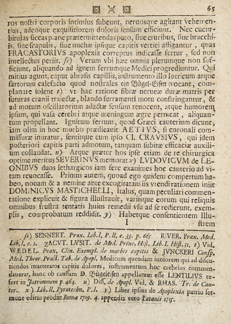 ros noftri corporis intimius fubeunt, neruosque agitant vehemeti- tius, adeoque exquilitiorem doloris renfum efficiunt» Nec cucur¬ bitulas ficcasp-ane praetermittendas puro, flue cruribus, fiue bracchi- is, fiue fcapuiis, iluc nuchas ipfique capitis vertici affigantur , quas FRACASTORfVS apoplexia correptus indicafie fertur , fed non intelledius periit» fi) Verum vbi haec omnia plerumque non dif¬ fidunt, aliquando ad ignem ferrumque Medici progrediuntur. Qui mitius agunt, caput abra fis capillis, inftrumento illo lotricum atque fartorum calefacto quod noftralcs citi S5%?b©f?n Vocant, com¬ planare lolent t) vt hac ratione fibra nerueae dura matris per futuras cranii traie&ae, blando ferramenti motu conftringantur, & ad motum ofcillatorium adadse fenfurn reuocent, atque humorern ipfum, qui vafa cerebri atque meningum aegre permeat, aliquan¬ tum propellant. Ignitum ferrum, quod Graeci cauterium dicunt-, iam olim in hoc morbo pradieauit A E TIV S, fi coronali com- miffurae inuratur, fentitque cum ipfo Cl, CRAVSIVS , qui idem pofteriori capitis parti admotum, tanquam fubira efficaciae auxili¬ um collaudat, «) Atque prater hos ipfe etiam de rc chirurgica optime meritus SE VER IN VS memorat x) LVDOVICVM de LE¬ ONI BVS duos lethargicos iam fere exanimes hoc cauterio ad vi¬ tam reuocaffe. Primus autem, quoad ego quidem compertum ha¬ beo, notiam & a nemine ante excogitatam iis vtendi rationem iniit DOMiNICVS MASTlCHELLI, Italus, quam peculiari commen¬ tatione explicuit & figura iliullrauit, variisque eorum qui reliquis omnibus fruftra tentatis huius remedii vfu ad fe redierunt, exem¬ plis , comprobatum reddidit, y) Habetque confentientem Illu- I ftrem yinnmwM |'»TIW r «. mnMMaMW tmmmmammmmmmmmrn '* .■' »« «wawi «sum ■ ■ ■ n , ■— - , M lOTr - , . fi) SENNERT. Prax. Lib. /. P. //, c. 33. p, <fdf. Ri VER, Prax. A/led. Lib, /. c. 2. zACVT. LVSIT. de Med. Prine, Hi/i, Lib. I. Hifi. 71, t) Vid» W E D E L. Prax, Clin. Exempl. de morbis capitis & JVNCKERI Confio, Med. Theor. Praei. Tab. de Apepl, Medicum quendam iuniorem qui ad difeu» riendos inueterato* capitis dolores, inftrumentum hoc crebrius commen» dauerat, hanc ob cauffam £>. Jgttgeleifcil appellatum elfe LENTILIVS re¬ fert in fiatromnem p.4^4. u) Diffi de Apopl. Vid. & RHAS. Tr. de Cau¬ ter. x ) Lib, ll. Pyt Qtcchn, 1,1. y) Liber ipfius de Apoplexia patrio fer-