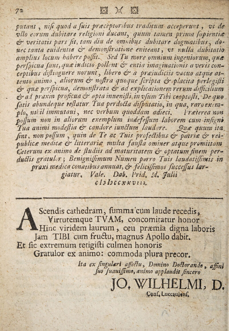 f utant, ni fi quod a fuis praeceptoribus traditum acceperunt, vt de vllo eorum dubitare religioni ducant, quum tamen prima faptentus & veritatis pars fit, tam diu de omnibus dubitare dogmatibus, do¬ nec tanta euidentta & demonfirathne eniteant, vt nulla dubitatio amplius locum habere pojfit. Sed Tu more omnium ingeniorum^ qua perfpicua funt, qu<e iudicio pollent & entia imaginationis a veris con¬ ceptibus diJUnguere norunt , libero & a praiudkiis vacuo atque at¬ tento animo , aliorum & nofira quoque feripta & placita perlegifii & qua perfpicua, demonjlrata & ad explicationem rerum difficilium & ad praxin proficua & apta inuenifti, in vfum Tibi cooptafli. De qm fatis abundeque tefiatur Tua per dolia dijputcuio, in quay raro ex em- phy nihil immutant, nec verbum quoddam adieci. iraterea non pojjum non in aliorum exemplum indefejjum laborem cum infigni Tua animi modefiia & candore iunftum laudare. Jpua quum ita fint, nonpoffum , quin de Te ac Tuis 'profeflibtis & patria & rei- publica medica & litteraria multa faufta ominer atque promittam Ceterum ex animo de fiudiis ad maturitatem & optatum finem per- duitis gratulor; Benigniffimum Numen porro Tuis laudatijjimis in praxi medica conatibus annuat, & felici/fimos fuccejfus lar¬ giatur, Vale. Dab. Prid, Id, fulti e hhccxxvm. AScendis cathedram, fumma cutn laude recedis, Vircutemque TVAM, concomitatur honor Hinc viridem laurum , ceu praemia digna laboris Jam TIBI cum fru&u, magnus Apollo dabit. Etfic extremum tetigifti culmen honoris Gratulor ex animo: commoda plura precor. Ita ex fingukri affetfu, Domino Dolf orando, affini Juo Juauiffimo, animo applaudit fincero JO, WILHELMI, D. Coaf. LuccaiiisiiC