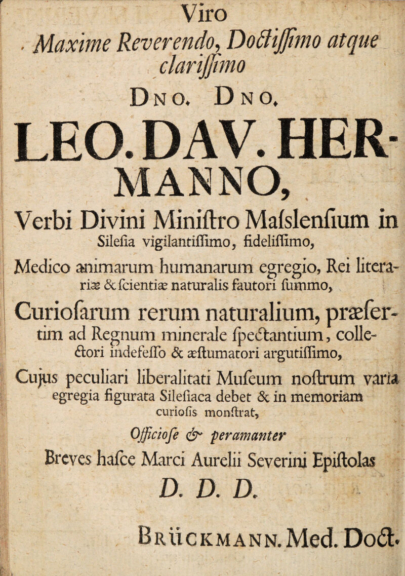 Viro , Maxime Reverendo, DottiJJimo atque Dno, Dno. LEO. D AV. HER Verbi Divini Miniftro Malslenfium in Silefia vigilantiffimo, fideliflimo, Medico animarum humanarum egregio, Rei litera- rias & fcientias naturalis fautori fummo, Curiofarum rerum naturalium, praefer- tim ad Regnum minerale fpe&antium, colle- ftori indefeiTo & anftumatori argutiffimo, Cujus peculiari liberalitati Mufeum noftrum varia egregia figurata Silefiaca debet & in memoriam curiofis monftrat, Offictofe & peramanter Breves halcc Marci Aurelii Scvcrini Hpiftolas D. D. D. Bruckmann. Med Do<3>